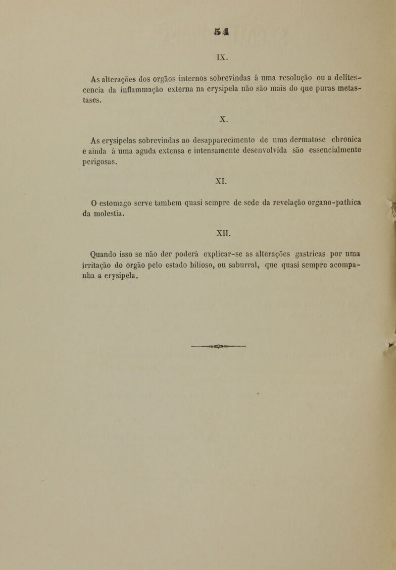 ftâ IX. As alterações dos órgãos internos sobrevindas á uma resolução ou a delites- cencia da inflammação externa na erysipela não são mais do que puras metás- tases. X. As erysipelas sobrevindas ao desapparecimento de uma dermatose cbronica e ainda á uma aguda extensa e intensamente desenvolvida são essencialmente perigosas. XI. O estômago serve também quasi sempre de sede da revelação organo-pathica da moléstia. XII. Quando isso se não der poderá explicar-se as alterações gástricas por uma irritação do órgão pelo estado bilioso, ou saburral, que quasi sempre acompa- nha a erysipela. «*»*££>«*