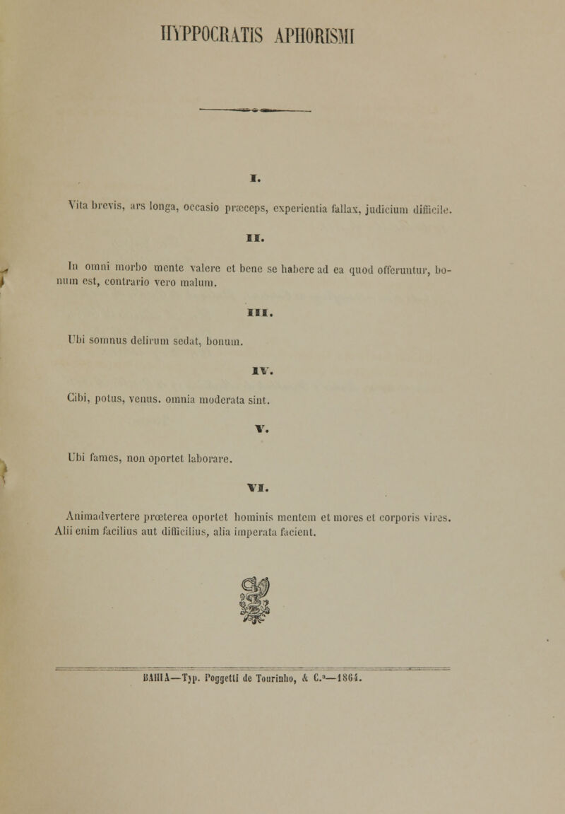 HYPPOCMTIS APHORISMI I. Vila brevis, ars longa, occasio pncceps, expericntia fallax, judicium difficile. II. In oinni morbo mcnle valcrc et bene se habere ad ea quod offeruntur, bo- niun est, contrario vero maliun. III. Ubi soninus delirum sedat, bonuin. IV. Gibi, potus, vénus, oinnia moderala sint. V. Ubi fames, non oportet laborare. VI. Animadvertere prceterea oportet hominis mentem et mores et corporis vires. Alii enim facilius aut difficilius, alia imperata facient. BAHIA—Tji». Poggetli de Tourinlio, & C.8—1864.