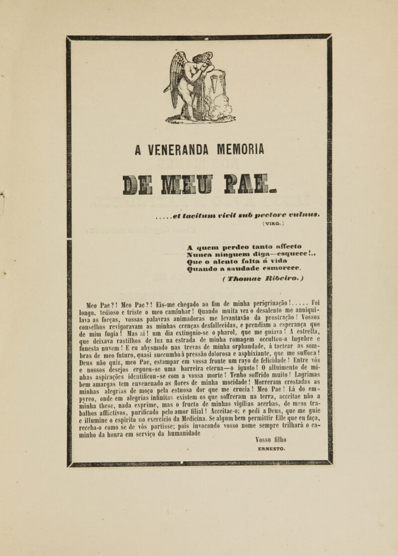 VENERANDA MEMORIA .et tacitum vivit sub pectare vutnuB» {VIRG. ; A tinem perileo tanto affect© Nunca ninguém «liga—esquece!.. Que o alento fnlta á Tida Quando a suudade esmorece. { Thotuax Ribeiro.) Meo Pae ?! Meo Pae ?! Eis-me chegado ao fira de minha perigrinação! Foi longo, tedioso e triste o meo caminhar! Quando muita vez o desalento me anmqui- lava as forças, vossas palavras animadoras me levantavão da prostração! Vossos conselhos revigoravam as minhas crenças desfallecidas, e prendiam a esperança que de mim fugia! Mas ai! um dia extinguio-se o pharol, que me gniava! A estrella, que deixava rastilhos de luz na estrada de minha romagem occultou-a lúgubre c funesta nuvem! E eu abysmado nas trevas de minha orphandade, á tactear as som- bras de meo futuro, quasi succumboà pressão dolorosa e asphixiante, que me suffoca! Deus não quiz, meo Pae, estampar era vossa fronte um rayo de felicidade ! Entre vos e nossos desejos ergueu-se uma barreira eterna—o ignoto 1 0 alluimento de mi- nhas aspirações identificou-se com a vossa morte ! Tenho soffrido muito! Lagrimas bem amargas tem envenenado as flores de minha mocidade! Morreram crestadas as minhas alegrias de moço pela estuosa dor que me crucia! Meo Pae! Lá do em- pyrco onde em alegrias infinita? existem os que soffreram na terra, acccitae não a minha lhese, nada exprime, mas o fructo de minhas vigílias acerbas, de ranos tra- balhos afflictivos, purificado pelo amor filial! Acceitae-o; e pedi a Deus, que me guie e illumine o espirito no exercício da Medicina. Se algum bera perraittir Elle que eu faça, receba-o como se de vós partisse; pois invocando vosso nome sempre trilhará o ca- minho da honra em serviço da humanidade Vosso filho