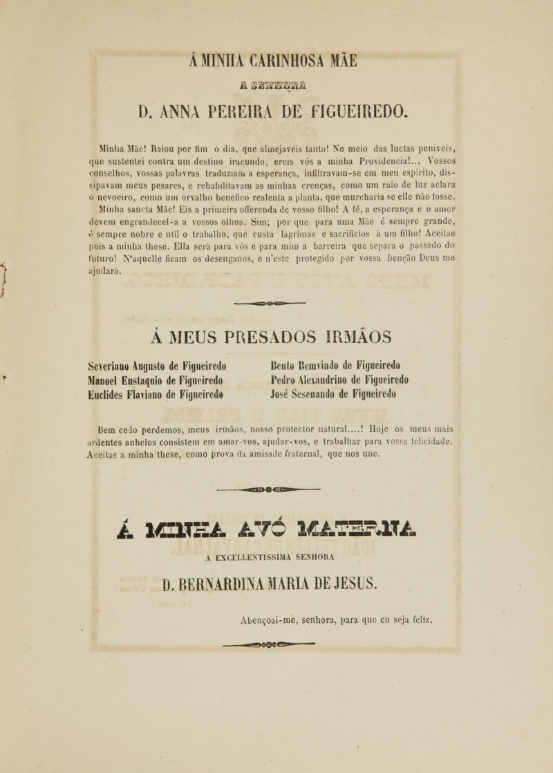 Á MINHA CARINHOSA MÃE D. ANNA PENEIRA DE FIGUEIREDO. Minha Mãe! Raiou por fim o dia, que almejáveis tanto! No meio das luctas peniveis, que sustentei contra um destino iracundo, ercis vós a minha Providencia!... Vossos conselhos, vossas palavras traduziam a esperança, infiltravam-se em meu espirito, dis- sipavam meus pesares, e rehabilitavam as minhas crenças, como um raio de luz aclara o nevoeiro, como um orvalho benéfico realenta a planta, que murcharia seelle não tosse. Minha sancta Mãe! Eis a primeira ofTerenda de vosso filho! A fé, a esperança e o amor devem engrandecel-a a vossos olhos. Sim; por que para uma Mãe é sempre grande, ó sempre nobre e útil o trabalho, que custa lagrimas e sacrifícios á um filho! Aceitae pois a minha these. Ella será para vós e para mim a barreira que separa o passado do futuro! N'aquelle ficam os desenganos, e ifeste protegido por vossa benção Deus me ajudará. A MEUS PRESADOS IRMÃOS SeYeriaoQ Augusto de Figueiredo Bento Beniviudo de Figueiredo Manoel Eustáquio de Figueiredo Pedro Alexandrino de Figueiredo Euclides Flaviano de Figueiredo José Sesenaudo de Figueiredo Bem cedo perdemos, meus irmãos, nosso protector natural....! IIojc os meus mais ardentes anhelos consistem em amar-vos, ajudar-vos, e trabalhar para vossa felicidade. Aceitae a minha these, como prova da amisade fraternal, que nos une. i. MZ1.TH4. ATO MATER1U. A EXCELLENTISSIMA SENHORA D. BERNARD1NA MARIA DE JESUS. Abençoai-me, senhora, para que cu seja feliz.