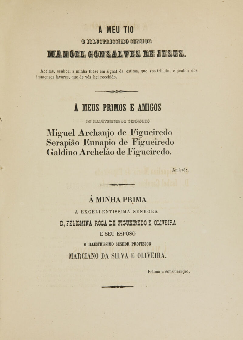 Aceitae, senhor, a minha these em signal da estima, que vos tributo, e penhor dos immensos favores, que de vós hei recebido. -eSOWgXE»- À MEUS PRIMOS E AMIGOS Miguel Archanjo de Figueiredo Serapião Eunapio de Figueiredo Galdino Archeláo de Figueiredo. Amisade. A MINHA PRIMA t A EXCELLENTISS1MA SENHORA D, FILISMIM ROSA DE FIGUEIREDO E 0LI7EIRA E SEU ESPOSO O ILLUSTR1SSIMO SENHOR PROFESSOR MARCIANO DA SILVA E OLIVEIRA. Estima e consideração.