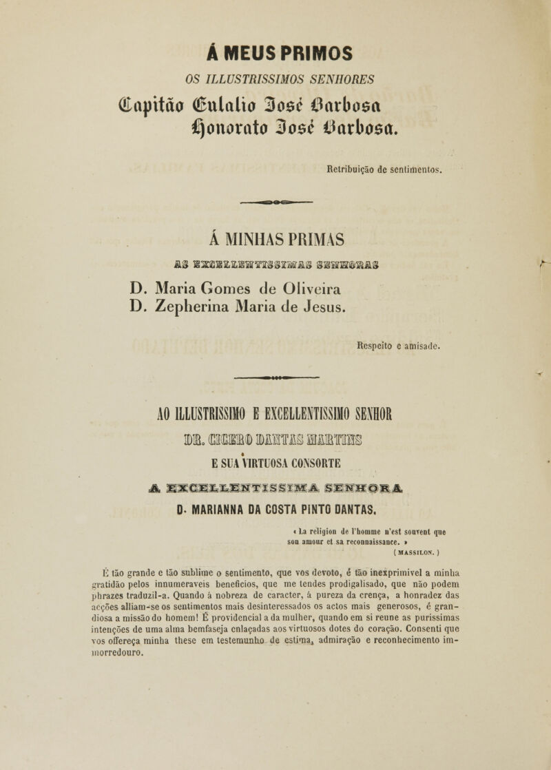 Á MEUS PRIMOS OS ILLUSTRISSIMOS SENHORES (Capitão €ulalta 3o$é 6arba$a Honorato Hozè Barbosa. Retribuição de sentimentos. A MINHAS PRIMAS D. Maria Gomes de Oliveira D. Zepherina Maria de Jesus. Respeito e amísade. AO 1LLUSTRISSIM0 E EXCELLENTISSIMO SENHOR DIB. (DKBSKD MTOSfflJMIHS E SUA VIRTUOSA CONSORTE 0- MARIANNA DA COSTA PINTO DANTAS. « La rcligion de 1'honimc ifcst sonrent que soa auiour et sa reconnaissanee. > ( MASSILON. ) É tão grande e tão sublime o sentimento, que vos devoto, è tão inexprimível a minha gratidão pelos innumeraveis benefícios, que me tendes prodigalisado, que não podem phrazes traduzil-a. Quando à nobreza de caracter, á pureza da crença, a honradez das acções alliam-se os sentimentos mais desinteressados os actos mais generosos, é gran- diosa a missão do homem! É providencial a da mulher, quando em si reúne as puríssimas intenções de uma alma bemfaseja enlaçadas aos virtuosos dotes do coração. Consenti que vos offereça minha these em testemunho de estima.» admiração e reconhecimento im- morredouro.