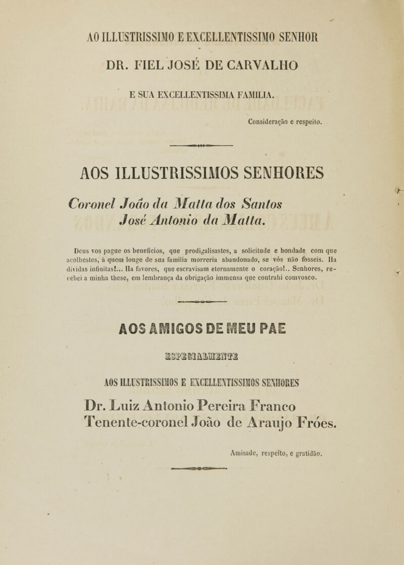 AO ILLUSTRISSDIO E EXCELLENTISSIMO SENHOR DR. FIEL JOSÉ DE CARVALHO E SUA EXCELLENTISSIMA FAMÍLIA. Consideração e respeilo. AOS ILLUSTRISSIMOS SENHORES Coronel João da Matta dos Santos José António da Matta. Deus vos pague os benefícios, que prodigalisastes, a solicitude e bondade com que acolhestes, á quem longe de sua família morreria abandonado, se vós não fosseis. Ha dividas infinitas!... Ha favores, que escravisam eternamente o coração!.. Senhores, re- cebei a minha lhese, em lembrança da obrigação immensa que contraiu comvosco. AOS AMIGOS DE MEU PAE AOS IlLUSTMSSfflOS E EXCELLEJITISSIMOS SENHORES Dr. Luiz António Pereira Franco Tenente-coronel João de Araújo Fróes. Amisadc, respeito, c gratidão.