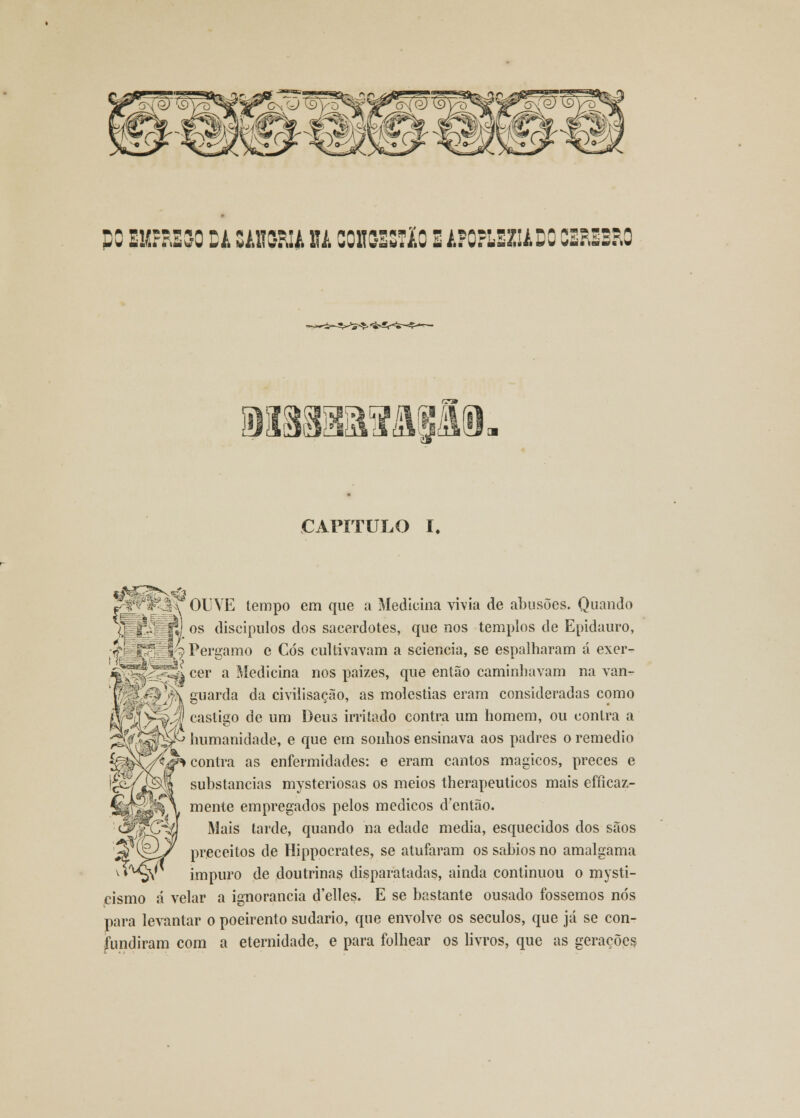 CO EUfôESO DA SAS9RU U C0K93S720 EAFOFLSZIiDO CÉREBRO af Jlll 31 CAPÍTULO I# ^Wfek OUVE tempo em que a Medicina vivia de abusões. Quando fj os discípulos dos sacerdotes, que nos templos de Epidauro, fe£cív|;9 Perí>amo e Cós cultivavam a sciencia, se espalharam á exer- .*^S3^i cer a Medicina nos paizes, que então caminhavam na van- V ' V\ guarda da civiiisação, as moléstias eram consideradas como Aí(/^|4l castigo de um Deus irritado contra um homem, ou contra a âSvssti^ humanidade, e que em sonhos ensinava aos padres o remédio contra as enfermidades: e eram cantos mágicos, preces e substancias mysteriosas os meios therapeuticos mais efficaz- mente empregados pelos médicos dentão. Mais tarde, quando na edade media, esquecidos dos sãos preceitos de Hippocrates, se atufaram os sábios no amalgama impuro de doutrinas disparatadas, ainda continuou o mysti- cismo á velar a ignorância d'elles. E se bastante ousado fossemos nós para levantar o poeirento sudário, que envolve os séculos, que já se con- fundiram com a eternidade, e para folhear os livros, que as gerações