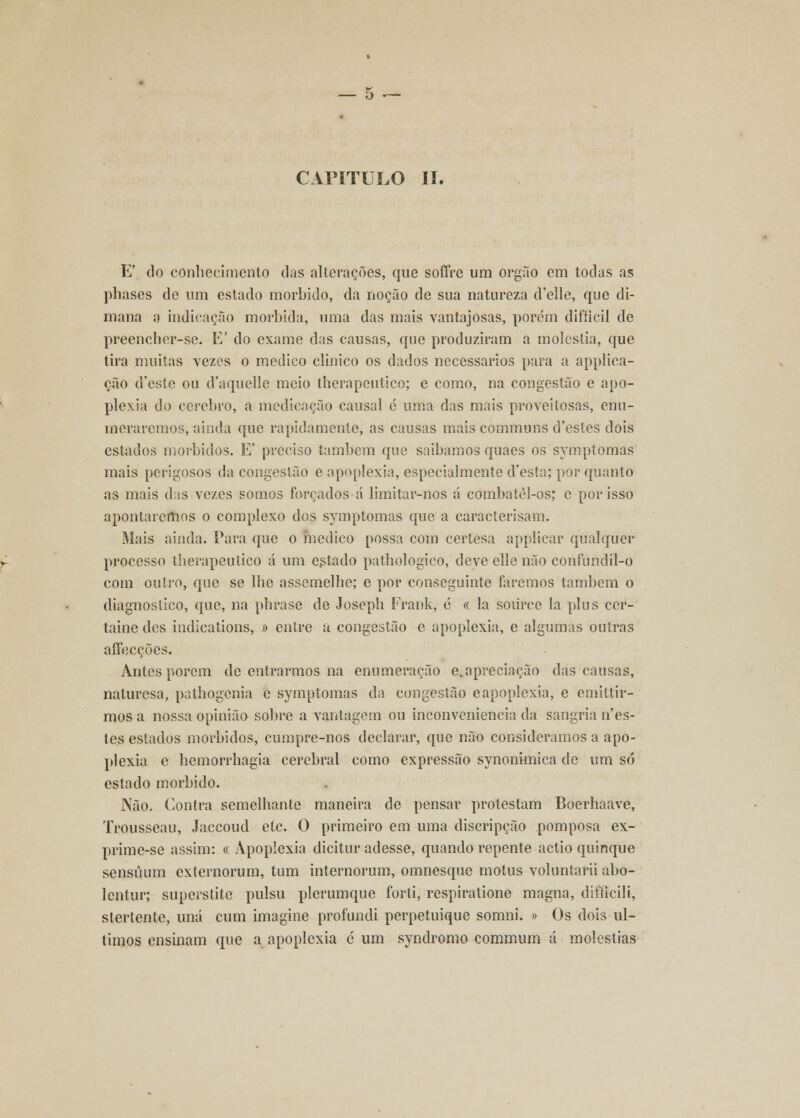 CAPITULO II. E' do conhecimento das alterações, que soffre um órgão em todas as phases de um estado mórbido, da noção de sua natureza d'elle, que di- mana a indicação mórbida, uma das mais vantajosas, porém difíicil de preencher-se. E' do exame das causas, que produziram a moléstia, que tira muitas vezes o medico clinico os dados necessários para a applica- cão d'este ou d'aquelle meio therapeutico; e como, na congestão e apo- plexia do cérebro, a medicação causal c uma das mais proveitosas, enu- meraremos, ainda que rapidamente, as causas mais communs d'estes dois estados mórbidos. E' preciso também que saibamos quaes os symptomas mais perigosos da congestão e apoplexia, especialmente d'esta; por quanto as mais das vezes somos forçados á limitar-nos á combatcl-os; e por isso apontaremos o complexo dos symptomas que a caracterisam. Mais ainda. Para que o medico possa com certesa applicar qualquer processo therapeutico á um estado pathologico, deve elle não confundil-o com outro, que se lhe assemelhe; e por conseguinte faremos também o diagnostico, que, na phrase de Joseph Frank, 6 « la soiirce la plus cer- taine des indications, » entre a congestão e apoplexia, e algumas outras affecções. Antes porem de entrarmos na enumeração e. apreciação das causas, naturesa, pathogenia c symptomas da congestão eapoplexia, e emittir- mos a nossa opinião sobre a vantagem ou inconveniência da sangria nes- tes estados mórbidos, cumpre-nos declarar, que não consideramos a apo- plexia e hemorrhagia cerebral como expressão synonimica de um só estado mórbido. Não. Contra semelhante maneira de pensar protestam Boerhaave, Trousseau, Jaccoud etc. O primeiro em uma discripção pomposa ex- prime-se assim: « Apoplexia dicitur adesse, quando repente actio quinque sensúum externorum, tum internorum, omnesque motus voluntarii abo- lcntur; superstite pulsu plerumque forti, respiratione magna, difílcili, stertente, una cum imagine profundi perpetuique somni. » Os dois úl- timos ensinam que a apoplexia é um syndromo commum á moléstias