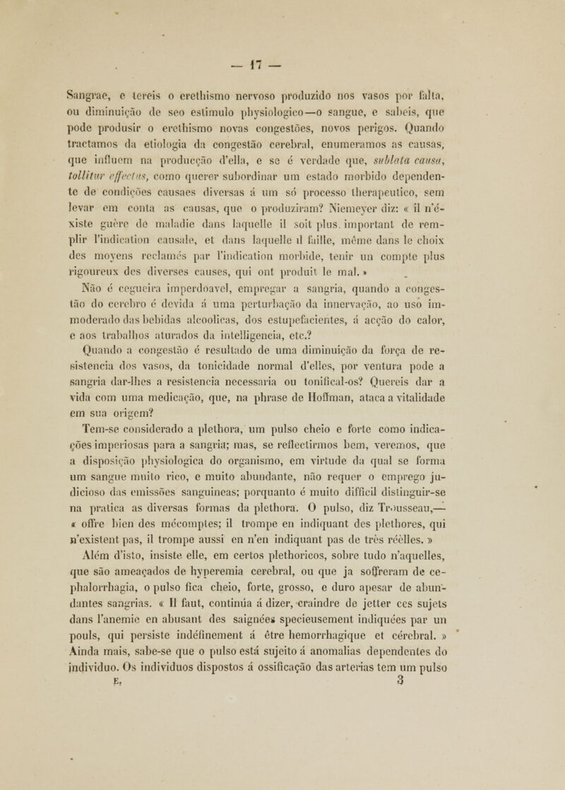 Sangrae, c lereis o erethismo nervoso produzido nos vasos por falta, ou diminuição de seo estimulo pbysiologico—o sangue, e sabeis, que pode produsir o erethismo novas congestões, novos perigos. Quando traetamos da etiologia da congestão cerebral, enumeramos as causas, que influem na producção d'ella, e se é verdade que, sublala causa, tollitur effectus, como querer subordinar um estado mórbido dependen- te de condições causaes diversas á um só processo lherapeutico, sem levar em conta as causas, que o produziram? Niemeyer diz: « il n'e'- xiste guère de maladie dans laquelle il soit plus. important de rem- plir Pindication causale, et dans laquelle il faille, même dans le choix des moyens reclames par 1'indication morbide, tenir un compte plus rigoureux des diverses causes, qui ont produit le mal.» Não é cegueira imperdoável, empregar a sangria, quando a conges- tão do cérebro é devida á uma perturbação da innervação, ao uso im- moderado das bebidas alcoólicas, dos estupefacientes, á acção do calor, e aos trabalhos aturados da intelligencia, etc? Quando a congestão é resultado de uma diminuição da força de re- sistência dos vasos, da tonicidade normal d'ellcs, por ventura pode a sangria dar-lhes a resistência necessária ou tonifical-os? Quereis dar a vida com uma medicação, que, na phrase de Hoímian, ataca a vitalidade em sua origem? Tem-se considerado a plethora, um pulso cheio e forte como indica- ções imperiosas para a sangria; mas, se reflectirmos bem, veremos, que a disposição physiologica do organismo, em virtude da qual se forma um sangue muito rico, e muito abundante, não requer o emprego ju- dicioso das emissões sanguíneas; porquanto é muito difficil distinguir-se na pratica as diversas formas da plethora. O pulso, diz Trousseau,— * offre bien des mécomptes; il trompe en indiquant des plethores, qui «'existentpas, il trompe aussi en n'en indiquant pas de três réèlles.)) Além d'isto, insiste elle, em certos plethoricos, sobre tudo n'aquelles, que são ameaçados de hyperemia cerebral, ou que ja sofreram de ce- phalorrhagia, o pulso fica cheio, forte, grosso, e duro apesar de abun- dantes sangrias. « II faut, continua á dizer, craindre de jetter ces sujets dans lanemie en abusant des saignées specieusement indiquées par un pouls, qui persiste indéfinement á etre hemorrhagique et cerebral. » Ainda mais, sabe-se que o pulso está sujeito á anomalias dependentes do individuo. Os indivíduos dispostos á ossificação das artérias tem um pulso
