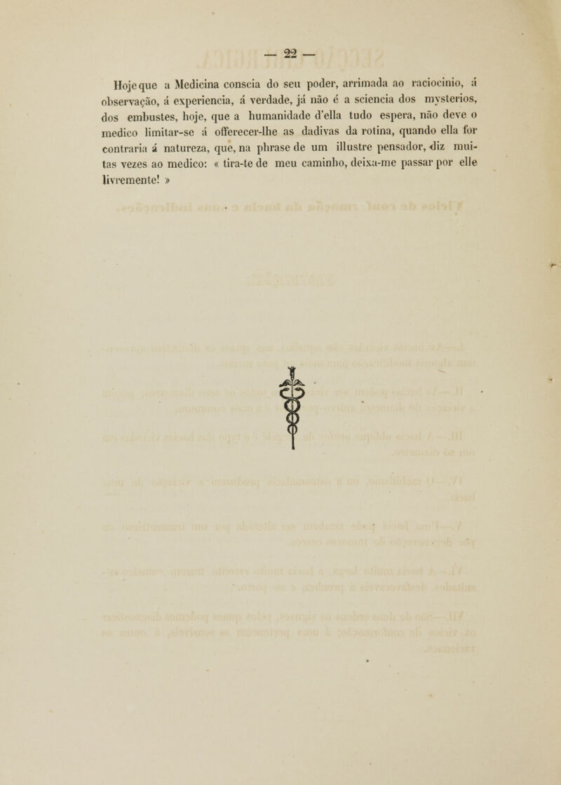 Hoje que a Medicina cônscia do seu poder, arrimada ao raciocínio, á observação, á experiência, á verdade, já não é a sciencia dos mysterios, dos embustes, hoje, que a humanidade d'ella tudo espera, não deve o medico limitar-se á offerecer-lhe as dadivas da rotina, quando ella for contraria á natureza, que, na phrase de um illustre pensador, diz mui- tas vezes ao medico: « tira-te de meu caminho, deixa-me passar por elle livremente! »