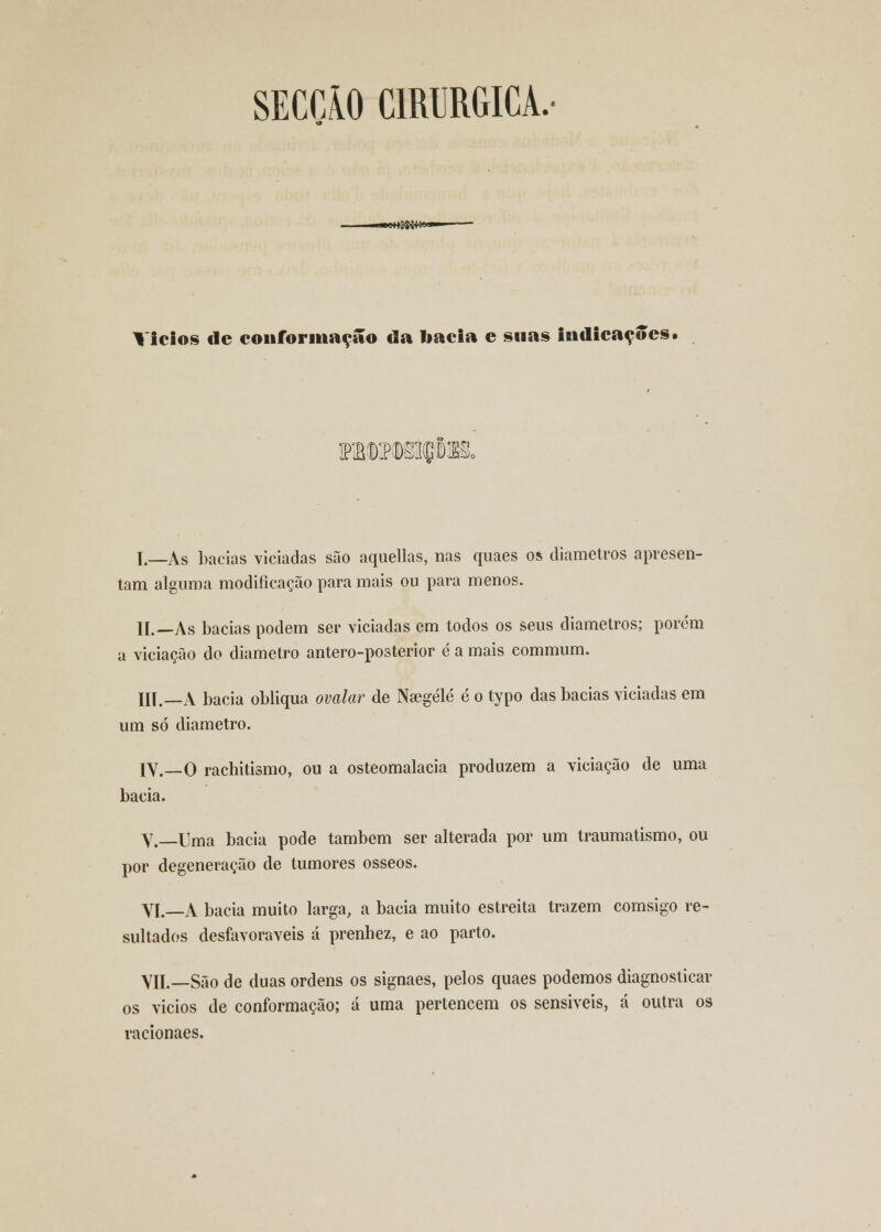 SECÇÃO CIRÚRGICA, «enffiS»»'-'* ■ Vicios de conformação da liacla e suas indicações• ra«Mi(gteo I._As bacias viciadas são aquellas, nas quaes os diâmetros apresen- tam alguma modificação para mais ou para menos. II.—As bacias podem ser viciadas em todos os seus diâmetros; porem a viciação do diâmetro antero-posterior é a mais commum. III.—A bacia obliqua ovalar de Nsegélé é o typo das bacias viciadas em um só diâmetro. 1V.__0 rachitismo, ou a osteomalacia produzem a viciação de uma bacia. V.—Uma bacia pode também ser alterada por um traumatismo, ou por degeneração de tumores ósseos. VI.—A bacia muito larga, a bacia muito estreita trazem comsigo re- sultados desfavoráveis á prenhez, e ao parto. VIL—São de duas ordens os signaes, pelos quaes podemos diagnosticar os vicios de conformação; á uma pertencem os sensíveis, cá outra os racionaes.