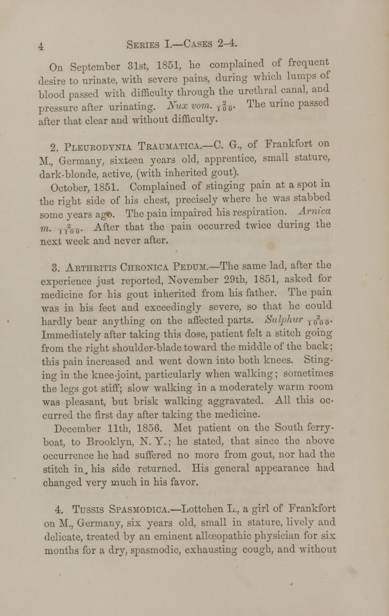 On September 31st, 1851, he complained of frequent desire to urinate, with severe pains, during which lumps of blood passed with difficulty through the urethral canal, and pressure after urinating. Nvx vom. T§*. The urine passed after that clear and without difficulty. 2. Pleurodynia Traumatica.—C. Gk, of Frankfort on M., Germany, sixteen years old, apprentice, small stature, dark-blonde, active, (with inherited gout). October, 1851. Complained of stinging pain at a spot in the right side of his chest, precisely where he was stabbed some years ag©. The pain impaired his respiration. Arnica m, TT2CI5. After that the pain occurred twice during the next week and never after. 3. Arthritis Chronica Pedum.—The same lad, after the experience just reported, November 29th, 1851, asked for medicine for his gout inherited from his father. The pain was in his feet and exceedingly severe, so that he could hardly bear anything on the affected parts. Sulphur TTj2o o- Immediately after taking this dose, patient felt a stitch going from the right shoulder-blade toward the middle of the back; this pain increased and went down into both knees. Sting- ing in the knee-joint, particularly when walking; sometimes the legs got stiff; slow walking in a moderately warm room was pleasant, but brisk walking aggravated. All this oc- curred the first day after taking the medicine. December 11th, 1856. Met patient on the South ferry- boat, to Brooklyn, N. Y.; he stated, that since the above occurrence he had suffered no more from gout, nor had the stitch in^ his side returned. His general appearance had changed very much in his favor. 4. Tussis Spasmodica.—Lottchen L., a girl of Frankfort on M., Germany, six years old, small in stature, lively and delicate, treated by an eminent allceopathic physician for six months for a dry, spasmodic, exhausting cough, and without