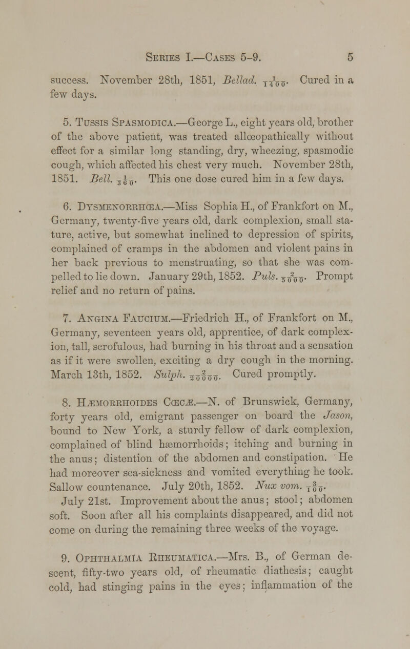 success. November 28th, 1851, Bellad. j^o- Cured in a few days. 5. Tussis Spasmodica.—George L., eight years old, brother of the above patient, was treated alloeopathically without effect for a similar long standing, dry, wheezing, spasmodic cough, which affected his chest very much. November 28th, 1851. Bell. 31-q. This one dose cured him in a few days. 6. Dysmenorrhea.—Miss Sophia H., of Frankfort on M., Germany, twenty-five years old, dark complexion, small sta- ture, active, but somewhat inclined to depression of spirits, complained of cramps in the abdomen and violent pains in her back previous to menstruating, so that she was com- pelled to lie down. January 29th, 1852. Puis, -g^o- Prompt relief and no return of pains. 7. Angina Faucium.—Friedrich H., of Frankfort on M., Germany, seventeen years old, apprentice, of dark complex- ion, tall, scrofulous, had burning in his throat and a sensation as if it were swollen, exciting a dry cough in the morning. March 13th, 1852. Sulph. aoioo. Cured promptly. 8. H^morrhoides Ccecm.—N. of Brunswick, Germany, forty years old, emigrant passenger on board the Jason, bound to New York, a sturdy fellow of dark complexion, complained of blind haemorrhoids; itching and burning in the anus; distention of the abdomen and constipation. He had moreover sea-sickness and vomited everything he took. Sallow countenance. July 20th, 1852. Nux vom. T§o. July 21st. Improvement about the anus; stool; abdomen soft. Soon after all his complaints disappeared, and did not come on during the remaining three weeks of the voyage. 9. Ophthalmia Kheumatica.—Mrs. B., of German de- scent, fifty-two years old, of rheumatic diathesis; caught cold, had stinging pains in the eyes; inflammation of the