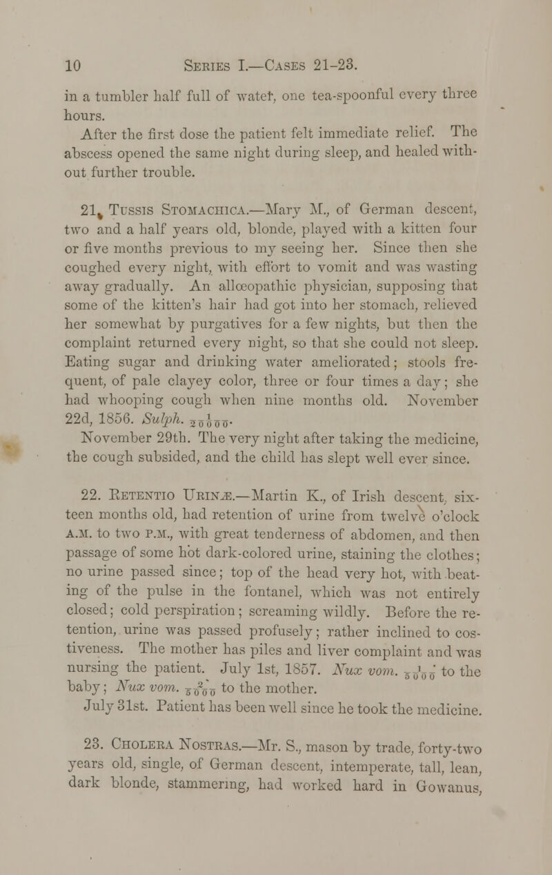 in a tumbler half full of water, one tea-spoonful every three hours. After the first dose the patient felt immediate relief. The abscess opened the same night during sleep, and healed with- out further trouble. 21% Tussis Stomachica.—Mary M., of German descent, two and a half years old, blonde, played with a kitten four or five months previous to my seeing her. Since then she coughed every night, with effort to vomit and was wasting away gradually. An allceopathic physician, supposing that some of the kitten's hair had got into her stomach, relieved her somewhat by purgatives for a few nights, but then the complaint returned every night, so that she could not sleep. Eating sugar and drinking water ameliorated; stools fre- quent, of pale clayey color, three or four times a day; she had whooping cough when nine months old. November 22d, 1856. Sulph. 24oo- November 29th. The very night after taking the medicine, the cough subsided, and the child has slept well ever since. 22. Eetentio Urin.e — Martin K., of Irish descent six- teen months old, had retention of urine from twelve o'clock A.M. to two p.m., with great tenderness of abdomen, and then passage of some hot dark-colored urine, staining the clothes; no urine passed since; top of the head very hot, with beat- ing of the pulse in the fontanel, which was not entirely closed; cold perspiration ; screaming wildly. Before the re- tention, urine was passed profusely; rather inclined to cos- tiveness. The mother has piles and liver complaint and was nursing the patient. July 1st, 1857. Xux vom. .^ to the baby; Nux vom. F^ to the mother. July 31st. Patient has been well since he took the medicine. 23. Cholera Nostras.—Mr. S., mason by trade, forty-two years old, single, of German descent, intemperate, tall, lean, dark blonde, stammering, had worked hard in Gowanus,