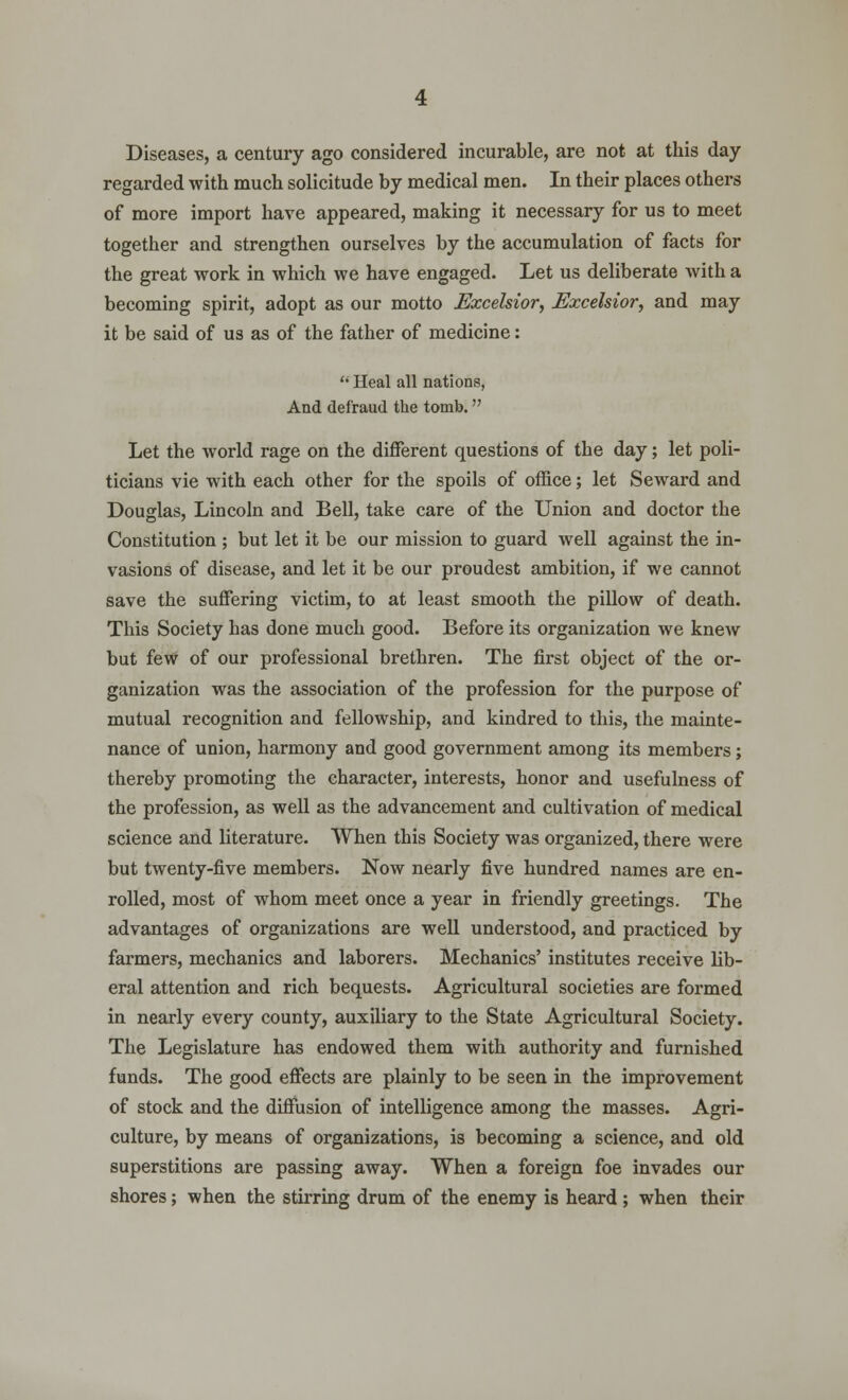 Diseases, a century ago considered incurable, are not at this day regarded with much solicitude by medical men. In their places others of more import have appeared, making it necessary for us to meet together and strengthen ourselves by the accumulation of facts for the great work in which we have engaged. Let us deliberate with a becoming spirit, adopt as our motto Excelsior, Excelsior, and may it be said of us as of the father of medicine:  Heal all nations, And defraud the tomb. Let the world rage on the different questions of the day; let poli- ticians vie with each other for the spoils of office; let Seward and Douglas, Lincoln and Bell, take care of the Union and doctor the Constitution ; but let it be our mission to guard well against the in- vasions of disease, and let it be our proudest ambition, if we cannot save the suffering victim, to at least smooth the pillow of death. This Society has done much good. Before its organization we knew but few of our professional brethren. The first object of the or- ganization was the association of the profession for the purpose of mutual recognition and fellowship, and kindred to this, the mainte- nance of union, harmony and good government among its members; thereby promoting the character, interests, honor and usefulness of the profession, as well as the advancement and cultivation of medical science and literature. When this Society was organized, there were but twenty-five members. Now nearly five hundred names are en- rolled, most of whom meet once a year in friendly greetings. The advantages of organizations are well understood, and practiced by farmers, mechanics and laborers. Mechanics' institutes receive lib- eral attention and rich bequests. Agricultural societies are formed in nearly every county, auxiliary to the State Agricultural Society. The Legislature has endowed them with authority and furnished funds. The good effects are plainly to be seen in the improvement of stock and the diffusion of intelligence among the masses. Agri- culture, by means of organizations, is becoming a science, and old superstitions are passing away. When a foreign foe invades our shores; when the stirring drum of the enemy is heard ; when their