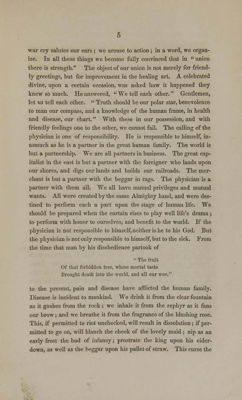 ize. In all these things we become fully convinced that in  union there is strength. The object of our union is not merely for friend- ly greetings, but for improvement in the healing art. A celebrated divine, upon a certain occasion, was asked how it happened they knew so much. He answered,  We tell each other. Gentlemen, let ms tell each other.  Truth should be our polar star, benevolence to man our compass, and a knowledge of the human frame, in health and disease, our chart. With these in our possession, and with friendly feelings one to the other, we cannot fail. The calling of the physician is one of responsibility. He is responsible to himself, in- asmuch as he is a partner in the great human family. The world is but a partnership. We are all partners in business. The great cap- italist in the east is but a partner with the foreigner who lands upon our shores, and digs our lands and builds our railroads. The mer- chant is but a partner with the beggar in rags. The physician is a partner with them all. We all have mutual privileges and mutual wants. All were created by the same Almighty hand, and were des- tined to perform each a part upon the stage of human life. We should be prepared when the curtain rises to play well life's drama; to perform with honor to ourselves, and benefit to the world. If the physician is not responsible to himself, neither is he to his God. But the physician is not only responsible to himself, but to the sick. From the time that man by his disobedience partook of  The fruit Of that forbidden tree, whose mortal taste Brought death into the world, and all our woe, to the present, pain and disease have afflicted the human family. Disease is incident to mankind. We drink it from the clear fountain as it gushes from the rock; we inhale it from the zephyr as it fans our brow; and we breathe it from the fragrance of the blushing rose. This, if permitted to riot unchecked, will result in dissolution; if per- mitted to go on, will blanch the cheek of the lovely maid ; nip as an early frost the bud of infancy; prostrate the king upon his eider- down, as well as the beggar upon his pallet of straw. This curse the