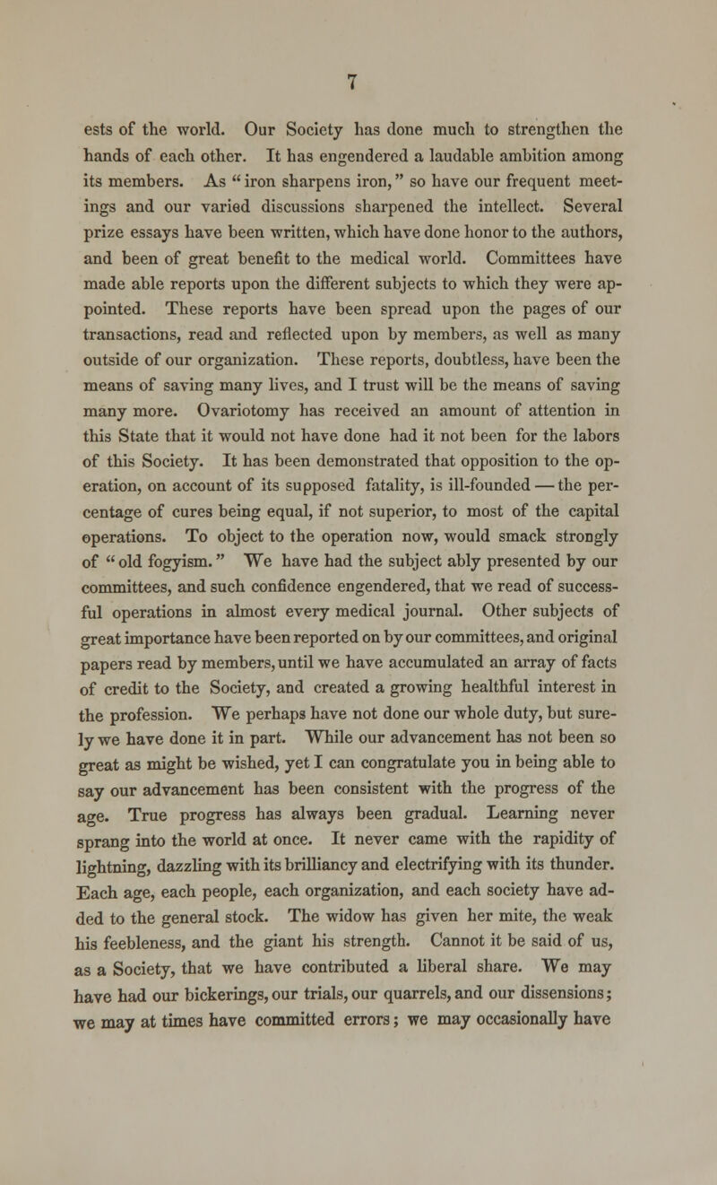 ests of the world. Our Society has done much to strengthen the hands of each other. It has engendered a laudable ambition among its members. As  iron sharpens iron, so have our frequent meet- ings and our varied discussions sharpened the intellect. Several prize essays have been written, which have done honor to the authors, and been of great benefit to the medical world. Committees have made able reports upon the different subjects to which they were ap- pointed. These reports have been spread upon the pages of our transactions, read and reflected upon by members, as well as many outside of our organization. These reports, doubtless, have been the means of saving many lives, and I trust will be the means of saving many more. Ovariotomy has received an amount of attention in this State that it would not have done had it not been for the labors of this Society. It has been demonstrated that opposition to the op- eration, on account of its supposed fatality, is ill-founded — the per- centage of cures being equal, if not superior, to most of the capital operations. To object to the operation now, would smack strongly of  old fogyism. We have had the subject ably presented by our committees, and such confidence engendered, that we read of success- ful operations in almost every medical journal. Other subjects of great importance have been reported on by our committees, and original papers read by members, until we have accumulated an array of facts of credit to the Society, and created a growing healthful interest in the profession. We perhaps have not done our whole duty, but sure- ly we have done it in part. While our advancement has not been so great as might be wished, yet I can congratulate you in being able to say our advancement has been consistent with the progress of the age. True progress has always been gradual. Learning never sprang into the world at once. It never came with the rapidity of lightning, dazzling with its brilliancy and electrifying with its thunder. Each age, each people, each organization, and each society have ad- ded to the general stock. The widow has given her mite, the weak his feebleness, and the giant his strength. Cannot it be said of us, as a Society, that we have contributed a liberal share. We may have had our bickerings,our trials, our quarrels, and our dissensions; we may at times have committed errors; we may occasionally have