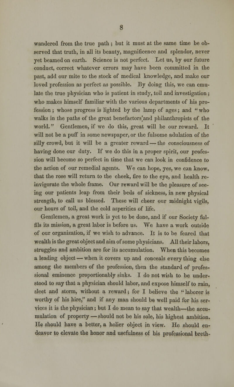 wandered from the true path; but it must at the same time be ob- served that truth, in all its beauty, magnificence and splendor, never yet beamed on earth. Science is not perfect. Let us, by our future conduct, correct whatever errors may have been committed in the past, add our mite to the stock of medical knowledge, and make our loved profession as perfect as possible. By doing this, we can emu- late the true physician who is patient in study, toil and investigation; who makes himself familiar with the various departments of his pro- fession ; whose progress is lighted by the lamp of ages; and  who walks in the paths of the great benefactors]and philanthropists of the world. Gentlemen, if we do this, great will be our reward. It will not be a puff in some newspaper, or the fulsome adulation of the silly crowd, but it will be a greater reward — the consciousness of having done our duty. If we do this in a proper spirit, our profes- sion will become so perfect in time that we can look in confidence to the action of our remedial agents. We can hope, yes, we can know, that the rose will return to the cheek, fire to the eye, and health re- invigorate the whole frame. Our reward will be the pleasure of see- ing our patients leap from their beds of sickness, in new physical strength, to call us blessed. These will cheer our midnight vigils, our hours of toil, and the cold asperities of life. Gentlemen, a great work is yet to be done, and if our Society ful- fils its mission, a great labor is before us. We have a work outside of our organization, if we wish to advance. It is to be feared that wealth is the great object and aim of some physicians. All their labors, struggles and ambition are for its accumulation. When this becomes a leading object — when it covers up and conceals every thing else among the members of the profession, then the standard of profes- sional eminence proportionably sinks. I do not wish to be under- stood to say that a physician should labor, and expose himself to rain, sleet and storm, without a reward; for I believe the  laborer is worthy of his hire, and if any man should be well paid for his ser- vices it is the physician; but I do mean to say that wealth—the accu- mulation of property — should not be his sole, his highest ambition. He should have a better, a holier object in view. He should en- deavor to elevate the honor and usefulness of his professional breth-