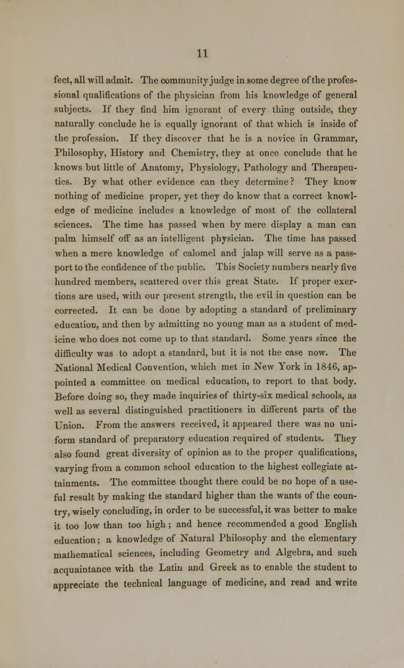 feet, all will admit. The community judge in some degree of the profes- sional qualifications of the physician from his knowledge of general subjects. If they find him ignorant of every thing outside, they naturally conclude he is equally ignorant of that which is inside of the profession. If they discover that he is a novice in Grammar, Philosophy, History and Chemistry, they at once conclude that he knows but little of Anatomy, Physiology, Pathology and Therapeu- tics. By what other evidence can they determine ? They know nothing of medicine proper, yet they do know that a correct knowl- edge of medicine includes a knowledge of most of the collateral sciences. The time has passed when by mere display a man can palm himself off as an intelligent physician. The time has passed when a mere knowledge of calomel and jalap will serve as a pass- port to the confidence of the public. This Society numbers nearly five hundred members, scattered over this great State. If proper exer- tions are used, with our present strength, the evil in question can be corrected. It can be done by adopting a standard of preliminary education, and then by admitting no young man as a student of med- icine who does not come up to that standard. Some years since the difficulty was to adopt a standard, but it is not the case now. The National Medical Convention, which met in New York in 1846, ap- pointed a committee on medical education, to report to that body. Before doing so, they made inquiries of thirty-six medical schools, as well as several distinguished practitioners in different parts of the Union. From the answers received, it appeared there was no uni- form standard of preparatory education required of students. They also found great diversity of opinion as to the proper qualifications, varying from a common school education to the highest collegiate at- tainments. The committee thought there could be no hope of a use- ful result by making the standard higher than the wants of the coun- try, wisely concluding, in order to be successful, it was better to make it too low than too high; and hence recommended a good English education; a knowledge of Natural Philosophy and the elementary mathematical sciences, including Geometry and Algebra, and such acquaintance with the Latin and Greek as to enable the student to appreciate the technical language of medicine, and read and write