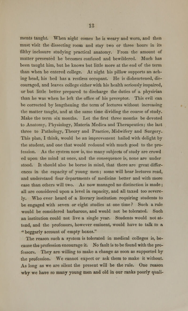 ments taught. When night conies he is weary and worn, and then must visit the dissecting room and stay two or three hours in its filthy inclosure studying practical anatomy. From the amount of matter presented he becomes confused and bewildered. Much has been taught him, but he knows but little more at the end of the term than when he entered college. At night his pillow supports an ach- ing head, his bed has a restless occupant. He is disheartened, dis- couraged, and leaves college either with his health seriously impaired, or but little better prepared to discharge the duties of a physician than he was when he left the office of his preceptor. This evil can be corrected by lengthening the term of lectures without increasing the matter taught, and at the same time dividing the course of study. Make the term six months. Let the first three months be devoted to Anatomy, Physiology, Materia Medica and Therapeutics; the last three to Pathology, Theory and Practice, Midwifery and Surgery. This plan, I think, would be an improvement hailed with delight by the student, and one that would redound with much good to the pro- fession. As the system now is, too many subjects of study are crowd ed upon the mind at once, and the consequence is, none are under stood. It should also be borne in mind, that there are great differ- ences in the capacity of young men ; some will hear lectures read, and understand four departments of medicine better and with more ease than others will two. As now managed no distinction is made; all are considered upon a level in capacity, and all taxed too severe- ly. Who ever heard of a literary institution requiring students to be engaged with seven or eight studies at one time ? Such a rule would be considered barbarous, and would not be tolerated. Such an institution could not live a single year. Students would not at- tend, and the professors, however eminent, would have to talk to a  beggarly account of empty boxes. The reason such a system is tolerated in medical colleges is, be- cause the profession encourage it. No fault is to be found with the pro- fessors. They are willing to make a change as soon as supported by the profession. We cannot expect or ask them to make it without. As long as we are silent the present will be the rule. One reason why we have so many young men and old in our ranks poorly quali-