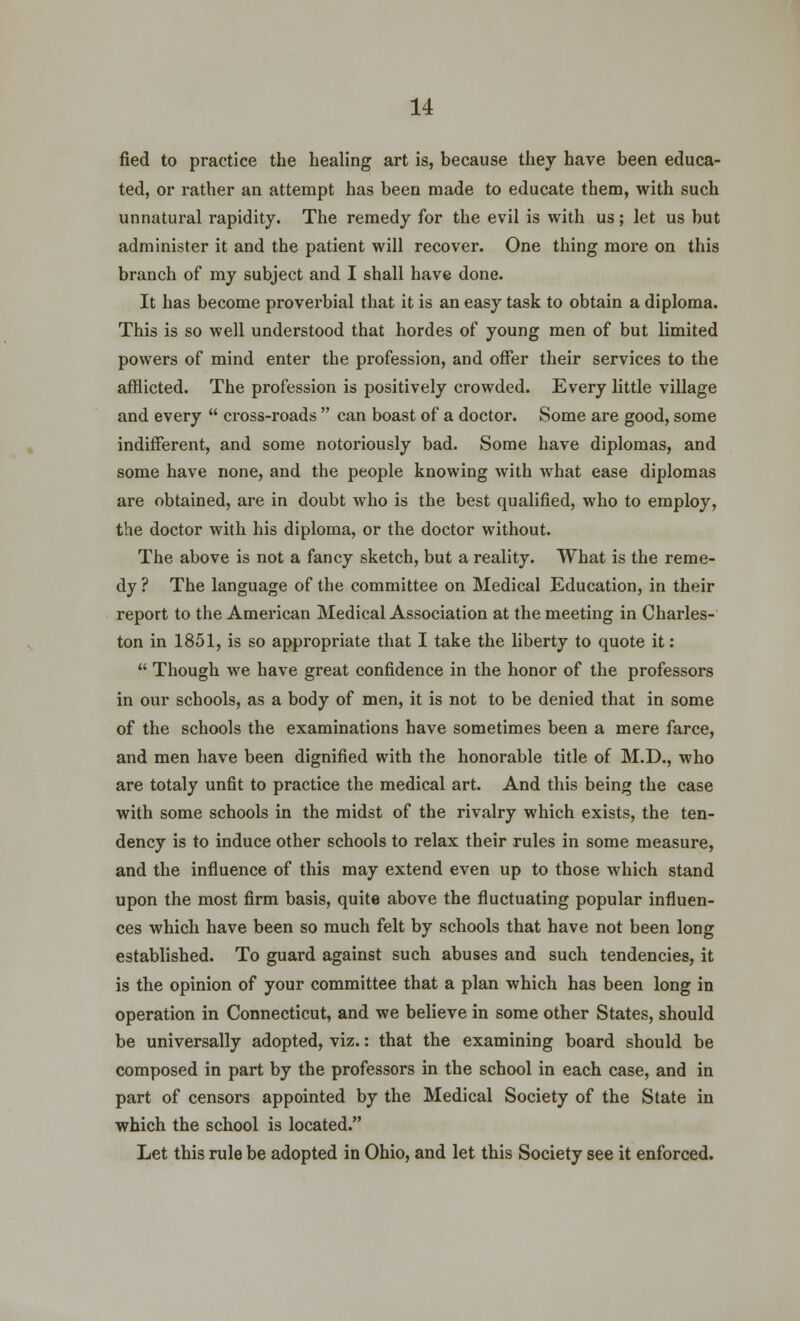 fied to practice the healing art is, because they have been educa- ted, or rather an attempt has been made to educate them, with such unnatural rapidity. The remedy for the evil is with us; let us but administer it and the patient will recover. One thing more on this branch of my subject and I shall have done. It has become proverbial that it is an easy task to obtain a diploma. This is so well understood that hordes of young men of but limited powers of mind enter the profession, and offer their services to the afflicted. The profession is positively crowded. Every little village and every  cross-roads  can boast of a doctor. Some are good, some indifferent, and some notoriously bad. Some have diplomas, and some have none, and the people knowing with what ease diplomas are obtained, are in doubt who is the best qualified, who to employ, the doctor with his diploma, or the doctor without. The above is not a fancy sketch, but a reality. What is the reme- dy ? The language of the committee on Medical Education, in their report to the American Medical Association at the meeting in Charles- ton in 1851, is so appropriate that I take the liberty to quote it:  Though we have great confidence in the honor of the professors in our schools, as a body of men, it is not to be denied that in some of the schools the examinations have sometimes been a mere farce, and men have been dignified with the honorable title of M.D., who are totaly unfit to practice the medical art. And this being the case with some schools in the midst of the rivalry which exists, the ten- dency is to induce other schools to relax their rules in some measure, and the influence of this may extend even up to those which stand upon the most firm basis, quite above the fluctuating popular influen- ces which have been so much felt by schools that have not been long established. To guard against such abuses and such tendencies, it is the opinion of your committee that a plan which has been long in operation in Connecticut, and we believe in some other States, should be universally adopted, viz.: that the examining board should be composed in part by the professors in the school in each case, and in part of censors appointed by the Medical Society of the State in which the school is located. Let this rule be adopted in Ohio, and let this Society see it enforced.