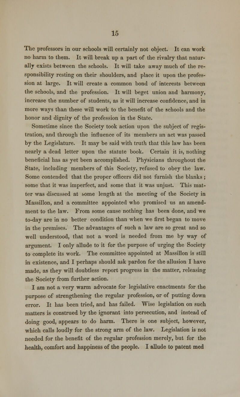 The professors in our schools will certainly not object. It can work no harm to them. It will break up a part of the rivalry that natur- ally exists between the schools. It will take away much of the re- sponsibility resting on their shoulders, and place it upon the profes- sion at large. It will create a common bond of interests between the schools, and the profession. It will beget union and harmony, increase the number of students, as it will increase confidence, and in more ways than these will work to the benefit of the schools and the honor and dignity of the profession in the State. Sometime since the Society took action upon the subject of regis- tration, and through the influence of its members an act was passed by the Legislature. It may be said with truth that this law has been nearly a dead letter upon the statute book. Certain it is, nothing beneficial has as yet been accomplished. Physicians throughout the State, including members of this Society, refused to obey the law. Some contended that the proper officers did not furnish the blanks ; some that it was imperfect, and some that it was unjust. This mat- ter was discussed at some length at the meeting of the Society in Massillon, and a committee appointed who promised us an amend- ment to the law. From some cause nothing has been done, and we to-day are in no better condition than when we first began to move in the premises. The advantages of such a law are so great and so well understood, that not a word is needed from me by way of argument. I only allude to it for the purpose of urging the Society to complete its work. The committee appointed at Massillon is still in existence, and I perhaps should ask pardon for the allusion I have made, as they will doubtless report progress in the matter, releasing the Society from further action. I am not a very warm advocate for legislative enactments for the purpose of strengthening the regular profession, or of putting down error. It has been tried, and has failed. Wise legislation on such matters is construed by the ignorant into persecution, and instead of doing good, appears to do harm. There is one subject, however, which calls loudly for the strong arm of the law. Legislation is not needed for the benefit of the regular profession merely, but for the health, comfort and happiness of the people. I allude to patent med