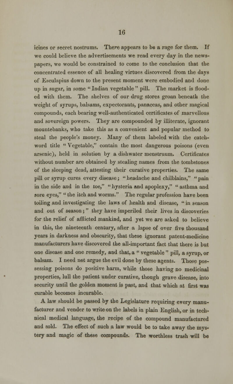 icines or secret nostrums. There appears to be a rage for them. If we could believe the advertisements we read every day in the news- papers, we would be constrained to come to the conclusion that the concentrated essence of all healing virtues discovered from the days of Esculapius down to the present moment were embodied and done up in sugar, in some  Indian vegetable  pill. The market is flood- ed with them. The shelves of our drug stores groan beneath the weight of syrups, balsams, expectorants, panaceas, and other magical compounds, each bearing well-authenticated certificates of marvellous and sovereign powers. They are compounded by illiterate, ignorant mountebanks, who take this as a convenient and popular method to steal the people's money. Many of them labeled with the catch- word title  Vegetable, contain the most dangerous poisons (even arsenic), held in solution by a dishwater menstruum. Certificates without number are obtained by stealing names from the tombstones of the sleeping dead, attesting their curative properties. The same pill or syrup cures every disease;  headache and chilblains,  pain in the side and in the toe,  hysteria and apoplexy,  asthma and sore eyes,  the itch and worms. The regular profession have been toiling and investigating the laws of health and disease,  in season and out of season; they have imperiled their lives in discoveries for the relief of afflicted mankind, and yet we are asked to believe in this, the nineteenth century, after a lapse of over five thousand years in darkness and obscurity, that these ignorant patent-medicine manufacturers have discovered the all-important fact that there is but one disease and one remedy, and that, a  vegetable  pill, a syrup, or balsam. I need not argue the evil done by these agents. Those pos- sessing poisons do positive harm, while those having no medicinal properties, lull the patient under curative, though grave disease, into security until the golden moment is past, and that which at first was curable becomes incurable. A law should be passed by the Legislature requiring every manu- facturer and vender to write on the labels in plain English, or in tech- nical medical language, the recipe of the compound manufactured and sold. The effect of such a law would be to take away the mys- tery and magic of these compounds. The worthless trash will be