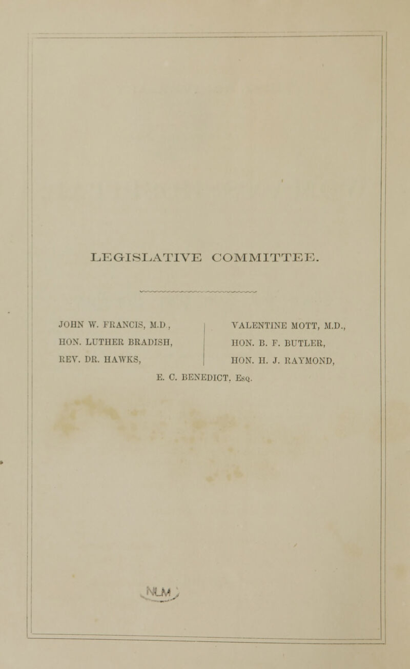 LEGISLATIVE COMMITTE I■:. JOHN W. FRANCIS, M.D., BON. LUTHEB BRADISH, REV. DR. HAWKS, VALENTINE MOTT, M.D. HON. B. F. BUTLER, HON. H. J. RAYMOND, E. C. BENEDICT. Esq