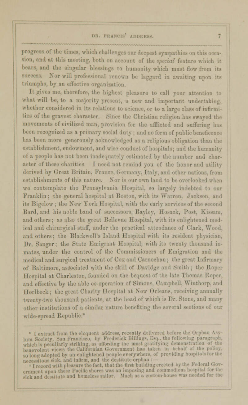 which it to humanity which must flow from i trium] oization. I what will be, to a majority | and important undertal whetl . or to a 1 of infirmi- 1 i primary social duty; and no form of public benefi • ■ ndowraent, an id the Inn: I' ;i i and char- I I nol i kility derii at Britaii Fi lany, Italy, and other nations, from i hit. N in template the Pennsylvania Hospital i. with its Warren, its BigeloWj the \ ll, with the early B Bard, and his noble band i' I K ami oi I pital, with its enlighl ical and ohirurgioal stalT, under the practical atl if Clark, Y. and others; the Black well's Island Hospital with its ician, lh\ Sanger; the Slate Emigrant Hospital, with its twenty thousand in- mates, und control of the Commissioners of Emigration and medical and surgical treatment of< iarnoohan; the irmary of Baltimi iated with the skill of Davidge and Smith ; ital at Charleston, founded on the I late The: ami offeotive by the aide co-operation of Simons. Campbell. Winthorp Horlbeck; the great Charity Hospital at v^ () leiving annually ity-tWO thousand patients, at the head of which is Dr. Stone, and I r institutions of a similar nature benefiting the Beveral t our widespread Republic* ' i extra l„m .- rick Billing which is peculiarly striking, as affording the i i alightened ind iiiiinn. and th<' destitute orphan :— that the Bret building iilor. Mi: