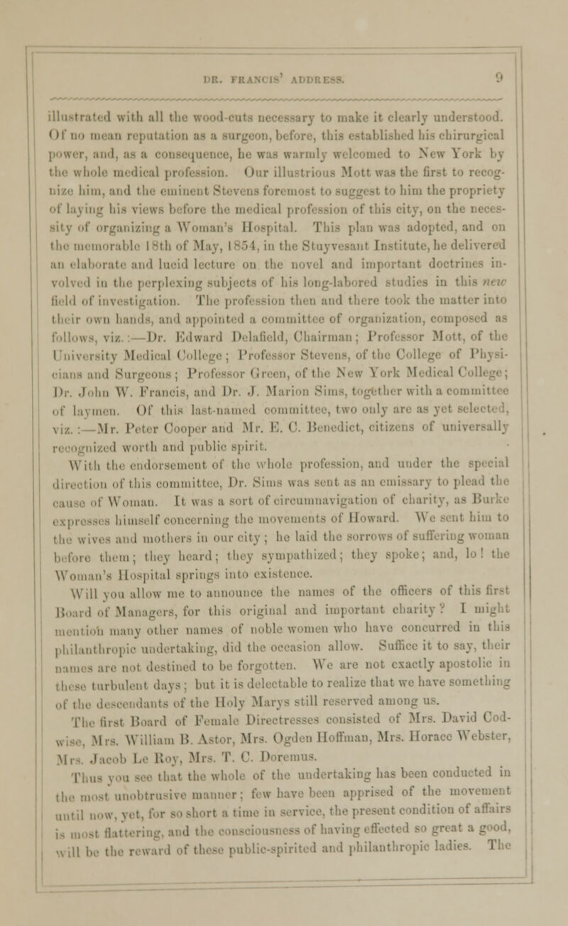 illustrate d with all tl Of no mean reputati stablished bis cbirur} ■ the whole medical pi Our bim, ami tl - to him the propriety of laying bis views before the medical profi ssion of thi if organizing a Woman's Hospil I. 'I . - pi i ■Land on the memorable I 8th ol M an elaborate and lucid lecture on the novel and important doctrini I in the perplexing subjects of bis lonj field of investigation. The profession then and tl rinto their <iwn bands, and appointed a oomm follows, via Dr. Edward Delafield, Chairman I University Medical College ; Prof ' md Surgeons ; Pi n en, of tl M Dr. John W. Francis, and Dr. J. Marion 8 ierwitha< of laymen. Of this last-named committee, two onlj viz. : .Mr. Peter Cooper and Mr. E, C. B si e lict, i il i worth and public spirit. With the endorsement bl bole profession, and under th< inn of this committee, I>r. Sims n ry to plead the of Woman. It wa expresses himself concerning the movei Howard. \ the wives and mothers in mu-city; he laid the sorrow >, them; thej heard; they sympathized; they • I the Woman's Hospital springs into existence. Will you allow me to announce the names of the i Board of Managers, for this original and important charity r I i mentiob many other names of noble women who have ooncurred in this philanthn ision allow. Suffice it to say, their nam di stined to be forgotten. W l»c in turbulenl .lays: but it is delectable to realize that we have something ofthedesi of the Holy Marys still reserved among us. The fust Board of Female Din . \\ illiam B ^stor, Mrs Ogden Hoffman, Mrs. Horai Mrs. Jacob Le Roy, Mrs. T. C. D iremus. that the whole of the undertaking has been conduct the most unobtrusive manner; few have been apprised of the movi ,,„,,[ n0„ rt a time in service, the ; oditionof affiura |8 u, ing.andtl ssofhavin w l\\ .aid of these public-spirited and philanthropic ladies. The