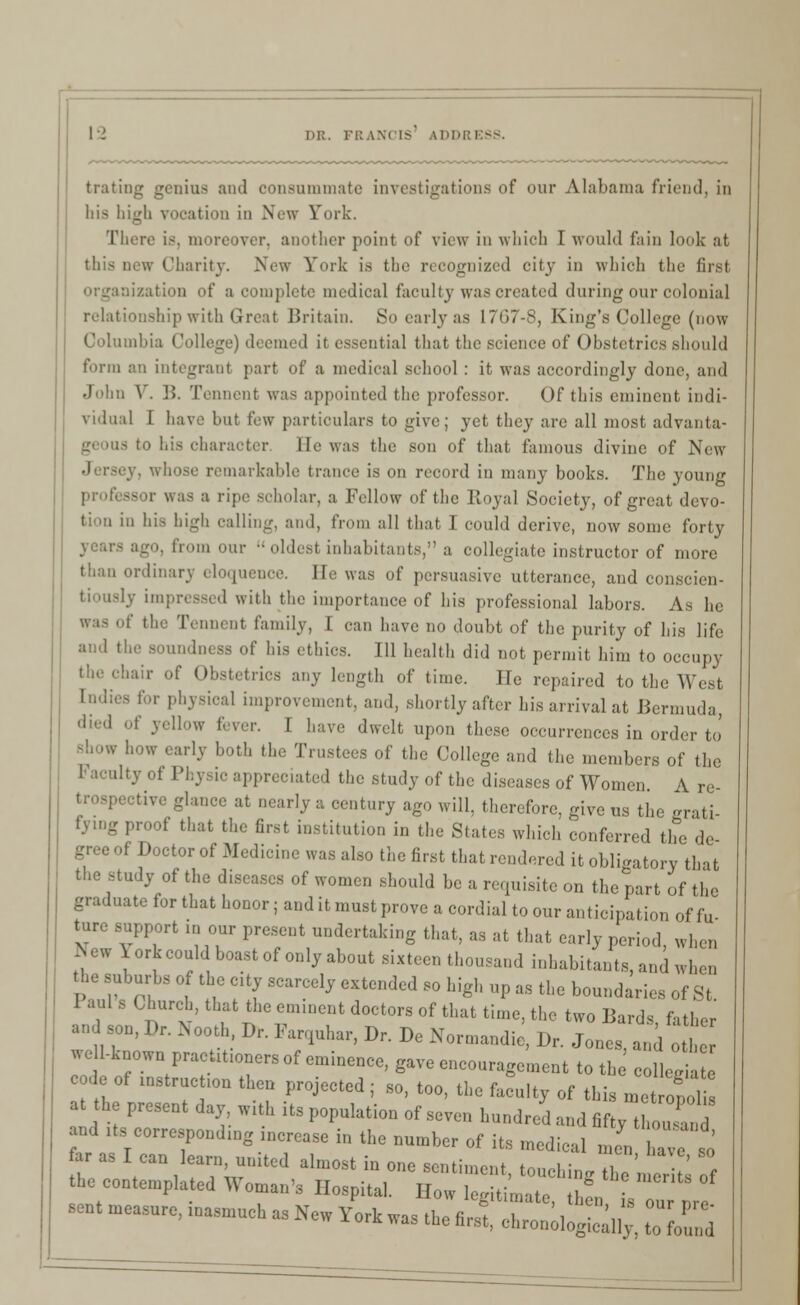 tratiog genius and consummate investigations of our Alabama friend, in his high vocation in New Fork. There is, moreover, another point of view in which I would fain look at this now Charity. New York is the recognized city in which the first if a complete medical faculty was created during our colonial relationship with Great Britain. So earlyas 1767-8, King's College (now Columbia College) deemed it essential that the science of Obstetrics should form an integrant part of a medical school : it was accordingly done, and John \ . ]!. Tennent was appointed the professor. Of this eminent indi- vidual I have but few particulars to give; yet they are all most advanta- tS to his character lie was the son of that famous diviue of New y, whose remarkable trance is on record in many books. The young professor was a ripe scholar, a Fellow of the Royal Society, of great devo- oalling, and, from all that I could derive, now some forty from our  oldest inhabitants, a collegiate instructor of more than ordinary eloquence. Be was of persuasive utterance, and conscien- ed with the importance of his professional labors. As he was of the Tennent family, I can have no doubt of the purity of his life and the soundness of his ethics. Ill health did not permit him to occupy hair of Obstetrics any length of time. He repaired to the West tndies for physical improvement, and, shortly after his arrival at Bermuda, -lied of ydlow fever. I have dwelt upon these occurrences in order to show how early both the Trustees of the College and the members of the ilty of Physic apprccl;l,cd the study of the diseases of Women A re- vive glance at nearly a century ago will, therefore, give us the erati fying proof that the first institution in the Slates which conferred the de- gree of Doctor of Medicine was also the first that rendered it obligatory that the study of the diseases of women should be a requisite on the part of the graduate for that honor; and it must prove a cordial to our anticipation of fu- support in our present undertaking that, as at that early period when -Vw \ork could boast of only about sixteen thousand inhabitants, and when the suburbs of the city scarcely extended so high up as the boundaries of St I aul s Church, that the eminent doctors of that time, the two Bards, father and son, Dr. Nooth Dr. Farquhar, Dr. De Normandie, D, Jones, and o well-known pracutxoners of eminence, gave encouragement to th collegia c de of mstruct.on then projected; so, too, the faculty of this metropol a he present day with its population of seven hundred and fifty then,, and its corresponding increase in the number of its medical men a e so far as I can learn, united almost in one sentiment tone) in , the contemplated Woman, Hospital. How 5%^ sent measure, inasmuch as New York was the first, chronologic^ %Z