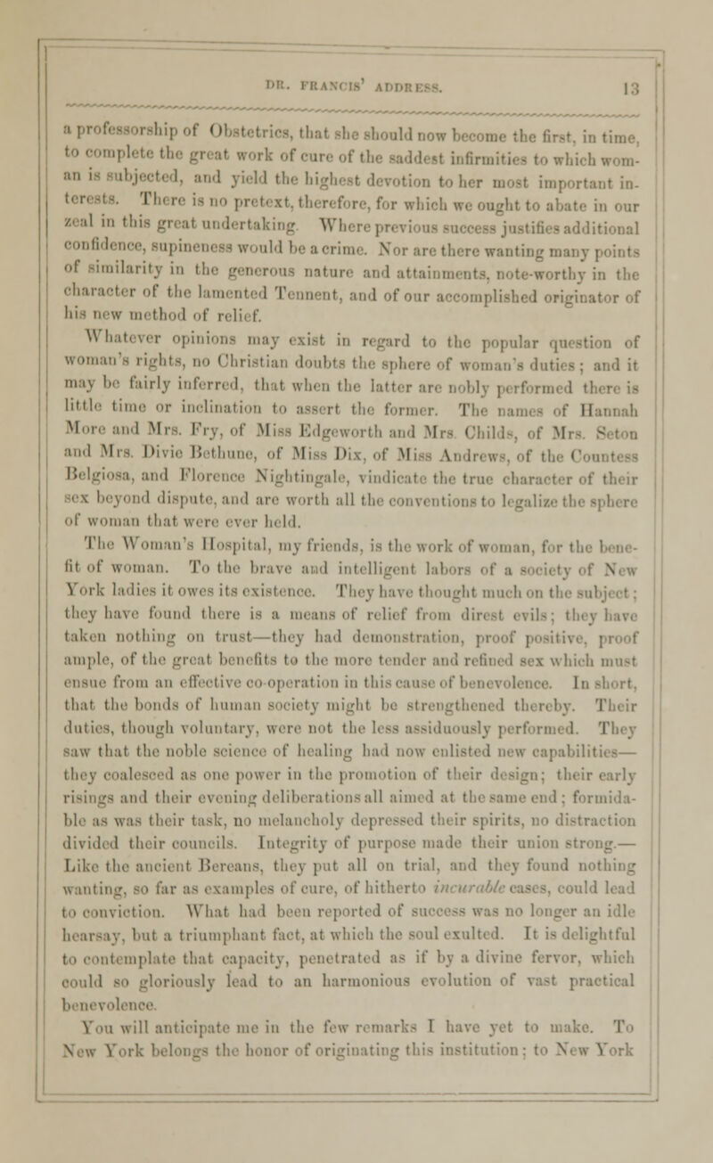 DE. rshipof 0 faould now become tl mpletetb :> i« subjected, and yield the higl .,t m. I o pretext,therefore,for which weoughl I n our zeal in this great undertaking W confidence, supinenesswould beaci wanting many i hilarity in the nature and attainments, note-worthy in the '',K';','T r ' lamented T< nnent, and of our ace implished origina; w method of relief. Whatever opinions mi the popular question of woman's rights, no Christian doubts the sphere of woman's duties; and it maj be fairly inferred, thai when the latter are noblj perform lifc^e til • inclination to ass< rl the former. I Hannah More and Mr Pry, of Miss Edgeworth and Mrs Ohilds, of M and Mrs. Divie Bethune, of Misa Dix, of Misa Andrews, of the Got Belgiosa, and Florence Nightingale, vindicate the true eharael to beyond dispute, and are worth all the convent of woman that were ever held. The Woman's Hospital, mj friends, is the work of woman, for the I lit of woman. To the brave and intelligent labors of a - Fork ladies it owes its existence, They have thought much on t; they have found there is a means of relief from dir< taken nothing on trust thej bad demonstration, pi ample, of the great benefits to the more tend* r and refined sei which must ■ from an effective oo-operation in this cause of benevolence, [n short, that the bonds of human society might be strengthened th< reby. Their duties, though voluntary, were not the less assiduously performed. They Baw that the noble science of healing had now enlisted new oapabilit they coalesced as one power in the promotion of their design; their • risings and their evening deliberations all aimed at the same end : formida- ble as was their task, no melancholy depress divided their oounoils. Integrity of purpi Be made their union .strong.— Like the ancient Bereans, thej put all on trial, and they found nothing Wanting, so far as examples of Cure, of hitherto /.■ ould lead nviotion. What had been report* I i idle hearsay, but ■ triumphant fact, at whioh the soul exult ghtful template that capacity, penetrated as it' l>v a divine fervor, which OOuld BO gloriously lead to an harmonious evolutioi practical benevolence i will anticipate me in the few remarks 1 have yet to make. 'I' rieinatinc this institution