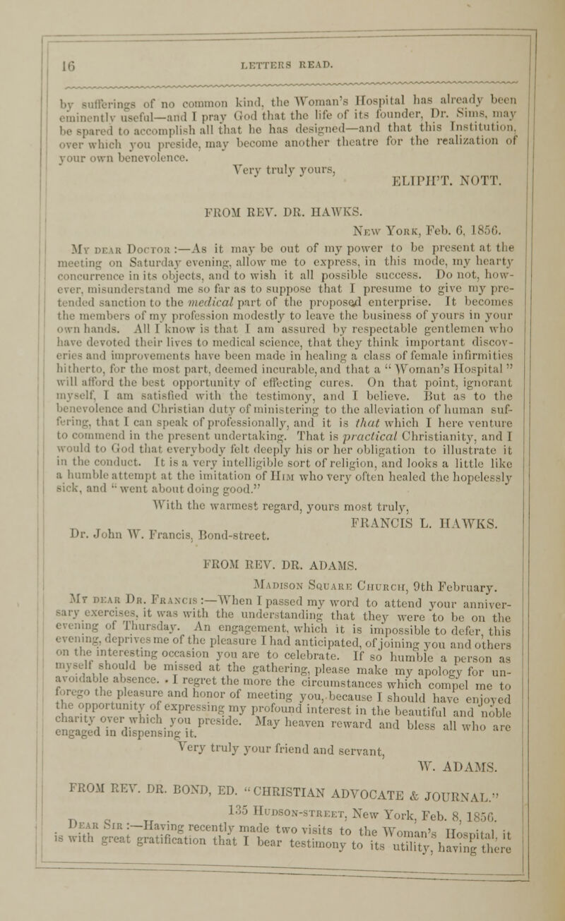 by Bufferings of no common kind, the Woman- Hospital has already been - al—and I pray God that the life of its founder, Dr. Sims, may implish all that he has designed—and that this Institution. preside,may become another theatre for the realization or vour own benevolence. Very trulv yours. ELIPH'T. NOTT. FROM REV. DR. HAWK'S. New York. Feb. 6, I My dear Doctor :—As it may be out of my power to be presenl at the meeting on Saturday evening, allow me to express, in this mode, my hearty concurrence in its objects, and to wish it all possible success. Do not, how- misunderstand me so far as to suppose that 1 presume to give my pre- tended sanction to the medical part of the propose/! enterprise. It becomes the members of my profession modestly to leave the business of yours in your own hands. All I know is that 1 am assured by respectable gentlemen who devoted their lives to medical science, that they think important dii eries and improvements have been made in healing a class of female infirmities hitherto, for the most part, deemed incurable,and that a Woman's Hospital  will afford the best opportunity of effecting cures. On that point, ignorant myself, I am satisfied with the testimony, and I believe. Hut as to the benevolence and Christian duty of ministering to (he alleviation of human suf- fering, that I can speak of p illy, and it is that which I here venture i commend in the present undertaking. That is practical Christianity, and I i i Cod that everybody felt deeply his or her obligation to illustrate it in the conduct. Ii is a very intelligible sort of religion, and looks a little like a humble attempt at the imitation of Him who very often healed the hopelessly and ' went about doing good. With the warmest regard, yours most truly, FRANCIS L. HAWKS. Dr. John \\ . Francis, Bond-street. FROM REV. DR. ADAMS. Madison Square Church, 9th February. .Mr dear Da. Francis :—When I passed my word to attend your anniver- .erei.es. it was with the understanding that they were to be on the evening of Thursday. An engagement, which it is impossible to defer this evening, deprives me of the pleasure I had anticipated, of joining you and others ••interesting occasion you are to celebrate. If so humble a person as myself should be missed at the gathering, please make my apology for un- avoidable absence. . I regret the more the circumstances which compel me to forego the pleasure and honor of meeting you,because I should have enjoyed the opportunity of expressing my profound interest in the beautiful and noble chanty over which you preside. Way heaven reward and bless all who are engaged in dispensing it. Very truly your friend and servant, W. ADAMS. FROM REV. DR. BOND, ED. CHRISTIAN ADVOCATE & JOURNAL. 135 Hudson-street, New York. Feb. 8, I Dear Sir:—Haying recently made two visits to the Woman's Hosnital it