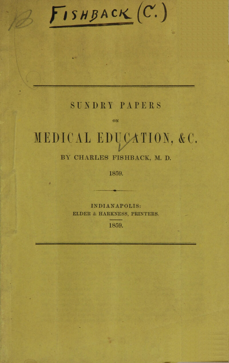 /is//,pACJc(C.) SUNDRY PAPERS ON MEDICAL EDUCATION, &C. BY CHARLES FISHBACK, M. D. 1859. INDIANAPOLIS: ELDER & HARKNESS, PRINTERS. 1859.