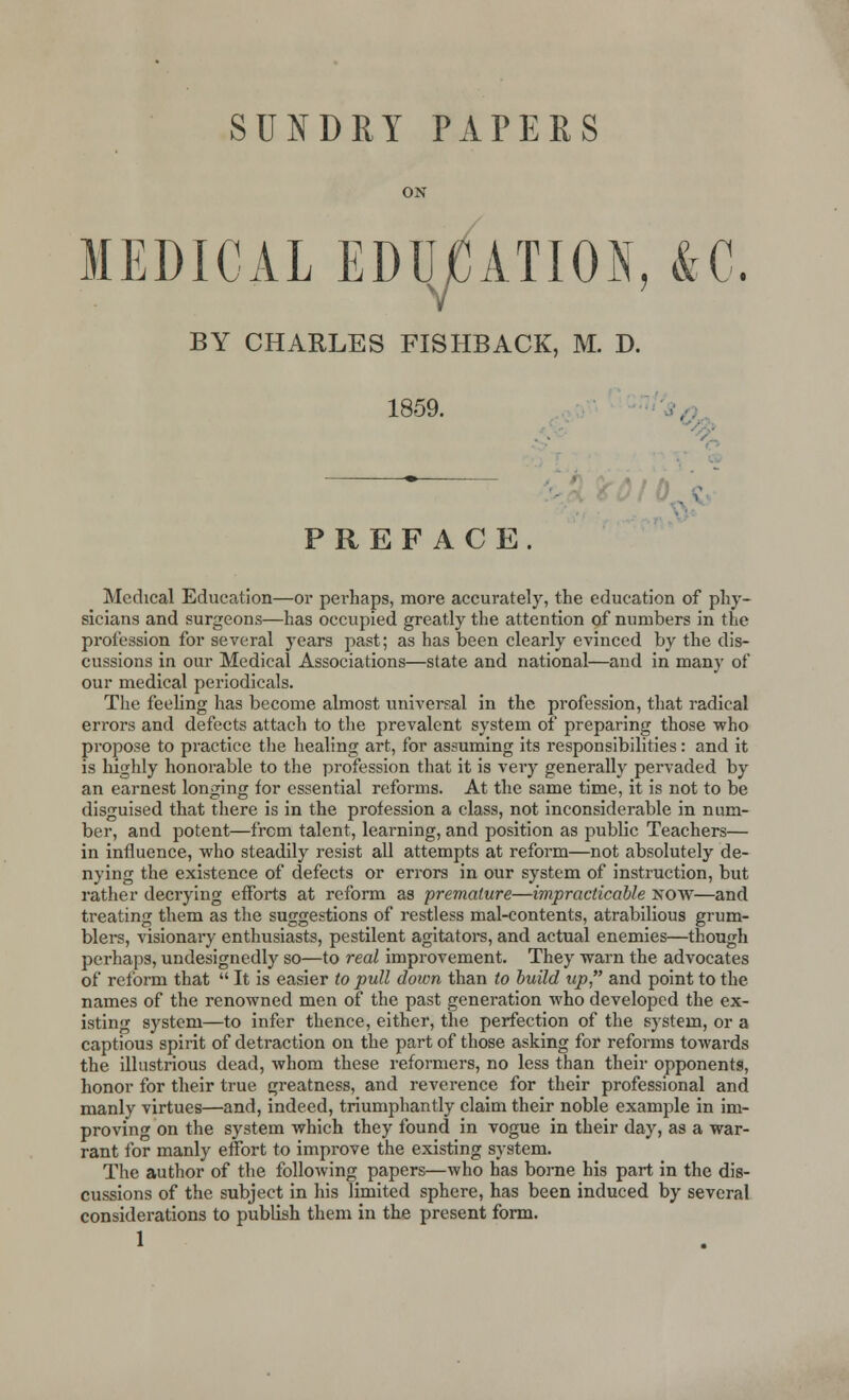 SUNDRY PAPERS ON MEDICAL EDUCATION, &C. BY CHARLES FISHBACK, M. D. 1859. PREFACE. OIL Medical Education—or perhaps, more accurately, the education of phy- sicians and surgeons—has occupied greatly the attention of numbers in the profession for several years past; as has been clearly evinced by the dis- cussions in our Medical Associations—state and national—and in many of our medical periodicals. The feeling has become almost universal in the profession, that radical errors and defects attach to the prevalent system of preparing those who propose to practice the healing art, for assuming its responsibilities: and it is highly honorable to the profession that it is very generally pervaded by an earnest longing for essential reforms. At the same time, it is not to be disguised that there is in the profession a class, not inconsiderable in num- ber, and potent—from talent, learning, and position as public Teachers— in influence, who steadily resist all attempts at reform—not absolutely de- nying the existence of defects or errors in our system of instruction, but rather decrying efforts at reform as premature—impracticable now—and treating them as the suggestions of restless mal-contents, atrabilious grum- blers, visionary enthusiasts, pestilent agitators, and actual enemies—though perhaps, undesignedly so—to real improvement. They warn the advocates of reform that  It is easier to pull down than to build up and point to the names of the renowned men of the past generation who developed the ex- isting system—to infer thence, either, the perfection of the system, or a captious spirit of detraction on the part of those asking for reforms towards the illustrious dead, whom these reformers, no less than their opponents, honor for their true greatness, and reverence for their professional and manly virtues—and, indeed, triumphantly claim their noble example in im- proving on the system which they found in vogue in their day, as a war- rant for manly effort to improve the existing system. The author of the following papers—who has borne his part in the dis- cussions of the subject in his limited sphere, has been induced by several considerations to publish them in the present form. 1