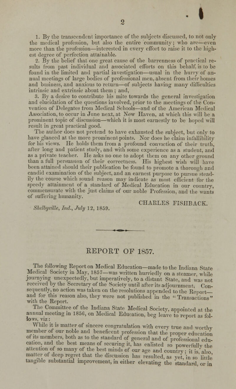 • 1. By the transcendent importance of the subjects discussed, to not only the medical profession, but also the entire community; who arc—even more than the profession—interested in every effort to raise it to the high- est degree of perfection attainable. 2. By the belief that one great cause of the barrenness of practical re- sults from past individual and associated efforts on this behalf, is to be found in the limited and partial investigation—usual in the hurry of an- nual meetings of large bodies of professional men, absent from their homes and business, and anxious to return—of subjects having many difficulties intrinsic and extrinsic about them ; and, 3. By a desire to contribute his mite towards the general investigation and elucidation of the questions involved, prior to the meetings of the Con- vention of Delegates from Medical Schools—and of the American Medical Association, to occur in June next, at New Haven, at which this will be a prominent topic of discussion—which it is most earnestly to be hoped will result in great practical good. The author does not pretend to have exhausted the subject, but only to have glanced at the more prominent points. Nor does he claim infallibility for his views. He holds them from a profound conviction of their truth, after long and patient study, and with some experience as a student, and as a private teacher. He asks no one to adopt them on any other ground than a full persuasion of their correctness. His highest wish will have been attained should their publication be found to promote a thorough and candid examination of the subject, and an earnest purpose to pursue stead*- ily the course which sound reason may indicate as most efficient for the speedy attainment of a standard of Medical Education in our country, commensurate with the just claims of our noble Profession, and the wants of suffering humanity. CHARLES FISHBACK. Shelbyville, Ind., July 12, 1859. REPORT OF 1857. The following Report on Medical Education—made to the Indiana State Medical Society in May, 1857—was written hurriedly on a steamer while journying unexpectedly, but imperatively, to a distant State, and was not received by the Secretary of the Society until after its adjournment. Con- sequently, no action was taken on the resolutions appended to the Report and for this reason also, they were not published in the Transactions with the Report. The Committee of the Indiana State Medical Society, appointed at the annual meeting in 1856, on Medical Education, beg leave to report as fol- lows, viz: r While it is matter of sincere congratulation with every true and worthy member of our noble and beneficent profession that the proper education of its members, both as to the standard of general and of professional edu- cation, and the best means of securing it, has enlisted so powerfully the attention of so many of the best minds of our age and country ■ it is also matter of deep regret that the discussion has resulted, as yet 'in «o'little' tangible substantial improvement, in either elevating the standard or in