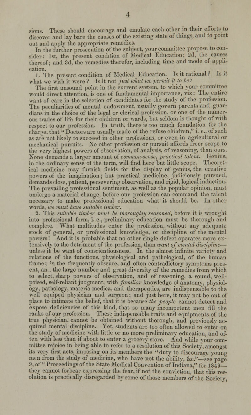 sions. These should encourage and emulate each other in their efforts to discover and lay bare the causes of the existing state of things, and to point out and apply the appropriate remedies. In the further prosecution of the subject, your committee propose to con- sider: 1st, the present condition of Medical Education; 2d, the causes thereof; and 3d, the remedies therefor, including time and mode of appli- cation. , . . 1. The present condition of Medical Education. Is it rational i Is it what we wish it were ? Is it not just what we permit it to be ? The first unsound point in the current system, to which your committee would direct attention, is one of fundamental importance, viz : The entire want of care in the selection of candidates for the study of the profession. The peculiarities of mental endowment, usually govern parents and guar- dians in the choice of the legal or clerical profession, or one of the numer- ous trades of life for their children or wards, but seldom is thought of with respect to our profession. In truth, there is too much foundation tor the charge, that  Doctors are usually made of the refuse children, i. e., of such as are not likely to succeed in other professions, or even in agricultural or mechanical pursuits. No other profession or pursuit affords freer scope to the very highest powers of observation, of analysis, of reasoning, than ours. None demands a larger amount of common-sense, practical talent. Genius, in the ordinary sense of the term, will find here but little scope. Theoret- ical medicine may furnish fields for the display of genius, the creative powers of the imagination; but practical medicine, judiciously pursued, demands close, patient, persevering observation, and rigid, logical induction. The prevailing professional sentiment, as well as the popular opinion, must undergo a material change, before our profession can command the talent necessary to make professional education what it should be. In other words, we must have suitable timber. 2. This suitable timber 7nust be thoroughly seasoned, before it is wrought into professional form, i. e., preliminary education must be thorough and complete. What multitudes enter the profession, without any adequate stock of general, or professional knowledge, or discipline of the mental powers! And it is probable that no other single defect operates more ex- tensively to the detriment of the profession, than want of mental discipline— unless it be want of conscientiousness. In the almost infinite variety and relations of the functions, physiological and pathological, of the human frame; ;n the frequently obscure, and often contradictory symptoms pres- ent, an . the large number and great diversity of the remedies from which to select, sharp powers of observation, and of reasoning, a sound, well- poised, self-reliant judgment, with familiar knowledge of anatomy, physiol- ogy, pathology, materia medica, and therapeutics, are indispensable to the well equiped physician and surgeon; and just here, it may not be out of place to intimate the belief, that it is because the people cannot detect and expose deficiencies of this kind, that so many incompetent men fill the ranks of our profession. These indispensable traits and equipments of the true physician, cannot be obtained without thorough, and previously ac- quired mental discipline. Yet, students are too often allowed to enter on the study of medicine with little or no more preliminary education, and of- ten with less than if about to enter a grocery store. And while your com- mittee rejoice in being able to refer to a resolution of this Society, amongst its very first acts, imposing on its members the duty to discourage young men from the study of medicine, who have not the ability, &c.—°see page 9, of  Proceedings of the State Medical Convention of Indiana, for 1849— they cannot forbear expressing the fear, if not the conviction, that this res- olution is practically disregarded by some of those members of the Society,