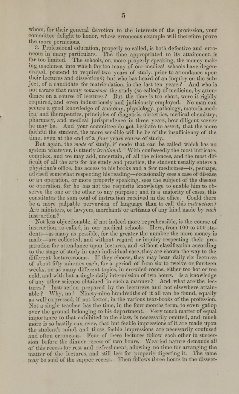 whom, for their general devotion to the interests of the profession, your committee delight to honor, whose erroneous example will therefore prove the more pernicious. 3. Professional education, properly so called, is both defective and erro- neous in many particulars. The time appropriated to its attainment, is far too limited. The schools, or, more properly speaking, the money mak- ing machines, into which far too many of our medical schools have degen- erated, pretend to require two years of study, prior to attendance upon their lectures and dissections; but who has heard of an inquiry on the sub- ject, of a candidate for matriculation, in the last ten years? And who is not aware that many commence the study (so called) of medicine, by atten- dance on a course of lectures ? But the time is too short, were it rigidly required, and even industriously and judiciously employed. No man can secure a good knowledge of anatomy, physiology, pathology, materia med- ica, and therapeutics, principles of diagnosis, obstetrics, medical chemistry, pharmacy, and medical jurisprudence in three years, how diligent soever he may be. And your committee do »ot hesitate to assert, that the more faithful the student, the more sensible will he be of the insufficiency of the time, even at the end of a, four years course of study. But again, the mode of study, if mode that can be called which has no system whatever, is utterly irrational. With confessedly the most intricate, complex, and we may add, uncertain, of all the sciences, and the most dif- ficult of all the arts for his study and practice, the student usually enters a physician's office, has access to his books and a few medicines—is, perhaps, a; 1 vised somewhat respecting his reading—occasionally sees a case of disease or an operation, or more properly speaking, sees the subject of the disease or operation, for he has not the requisite knowledge to enable him to ob- serve the one or the other to any purpose; and in a majority of cases, this constitutes the sum total of instruction received in the office. Could there be a more palpable perversion of language than to call this instruction ? Are ministers, or lawyers, merchants or artizans of any kind made by such instruction? Not less objectionable, if not indeed more reprehensible, is the course of instruction, so called, in our medical schools. Here, from 100 to 500 stu- dents—as many as possible, for the greater the number the more money is made—are collected, and without regard or inquiry respecting their pre- paration for attendance upon lectures, and without classification according to the stage of study in each individual case, they are shown the way to the different lecture-rooms. If they choose, they may hear daily six lectures of about fifty minutes each, for a period of from six to twelve or fourteen weeks, on as many different topics, in crowded rooms, either too hot or too cold, and with but a single daily intermission of two hours. Is a knowledge of any other science obtained in such a manner? And what are the lec- tures? Instruction prepared hy the lecturers and not elsewhere attain- able ? Why, no ! Ninety-nine hundredths of it all can be found, equally as well expressed, if not better, in the various text-books of the profession. Not a single teacher has the time, in the four months term, to even gallop over the ground belonging to his department. Very much matter of equal importance to that exhibited to the class, is necessarily omitted, and much more is so hastily run over, that but feeble impressions of it are made upon the student's mind, and those feeble impressions are necessarily confused and often erroneous. Four of these lectures follow each other in succes- sion before the dinner recess of two hours. Wearied nature demands all of this recess tor rest and refreshment, allowing uo time for arranging the matter of the lectures, and still less for properly digesting it. The same may be said of the supper recess. Then follows three hours in the dissect-