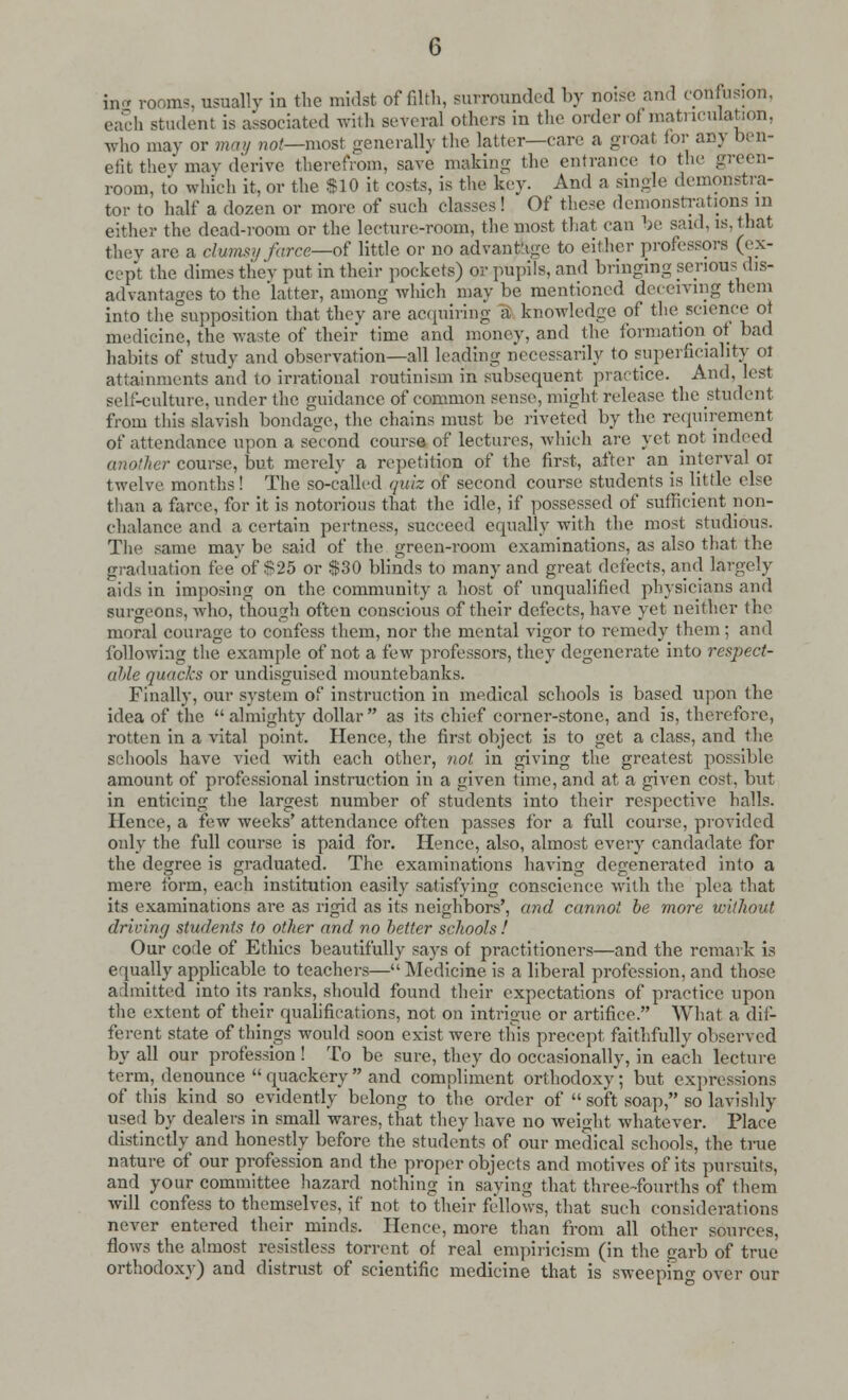 in rooms, usually in the midst of filth, surrounded by noise and confusion, each student is associated with several others in the order ot matriculation, who may or may not—most generally the latter—care a groat tor any ben- efit they may derive therefrom, save making the entrance to the green- room, to which it, or the $10 it costs, is the key. And a single demonstra- tor to half a dozen or more of such classes! Of these demonstrations in either the dead-room or the lecture-room, the most that can be said, is, that they are a clumsy farce—of little or no advantage to either professors (ex- cept the dimes they put in their pockets) or pupils, and bringing serious dis- advantages to the 'latter, among which may be mentioned deceiving them into the supposition that they are acquiring a knowledge of the science ot medicine, the waste of their time and money, and the formation ot bad habits of study and observation—all leading necessarily to superficiality ot attainments and to irrational routinism in subsequent practice. And, lest self-culture, under the guidance of common sense, might release the student from this slavish bondage, the chains must be riveted by the requirement of attendance upon a second course of lectures, which are yet not indeed another course, but merely a repetition of the first, after an interval 01 twelve months! The so-called quiz of second course students is little else than a farce, for it is notorious that the idle, if possessed of sufficient non- chalance and a certain pertness, succeed equally with the most studious. The same may be said of the green-room examinations, as also that the graduation fee of 825 or $30 blinds to many and great defects, and largely aids in imposing on the community a host of unqualified physicians and surgeons, who, though often conscious of their defects, have yet neither the moral courage to confess them, nor the mental vigor to remedy them ; and following the example of not a few professors, they degenerate into respect- aide quacks or undisguised mountebanks. Finally, our system of instruction in medical schools is based upon the idea of the almighty dollar as its chief corner-stone, and is, therefore, rotten in a vital point. Hence, the first object is to get a class, and the schools have vied with each other, not in giving the greatest possible amount of professional instruction in a given time, and at a given cost, but in enticing the largest number of students into their respective halls. Hence, a few weeks' attendance often passes for a full course, provided only the full course is paid for. Hence, also, almost every candadate for the degree is graduated. The examinations having degenerated into a mere form, each institution easily satisfying conscience with the plea that its examinations are as rigid as its neighbors', and cannot be more without driving students to other and no better schools! Our code of Ethics beautifully says of practitioners—and the remark is equally applicable to teachers— Medicine is a liberal profession, and those admitted into its ranks, should found their expectations of practice upon the extent of their qualifications, not on intrigue or artifice. What a dif- ferent state of things would soon exist were this precept faithfully observed by all our profession ! To be sure, they do occasionally, in each lecture term, denounce  quackery  and compliment orthodoxy; but expressions of this kind so evidently belong to the order of  soft soap, so lavishly used by dealers in small wares, that they have no weight whatever. Place distinctly and honestly before the students of our medical schools, the time nature of our profession and the proper objects and motives of its pursuits, and your committee hazard nothing in saying that three-fourths of them will confess to themselves, if not to their fellows, that such considerations never entered their minds. Hence, more than from all other sources, flows the almost resistless torrent of real empiricism (in the garb of true orthodoxy) and distrust of scientific medicine that is sweeping over our