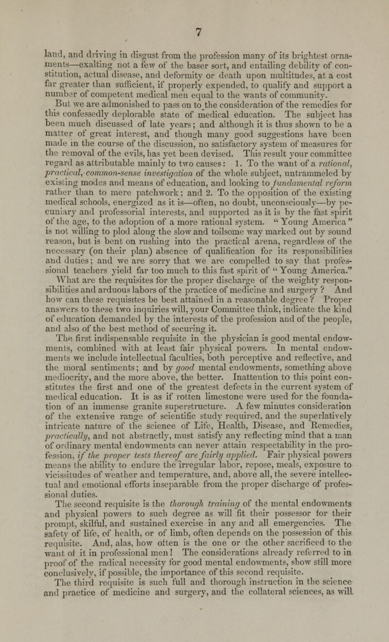 land, and driving in disgust from the profession many of its brightest orna- ments—exalting not a few of the baser sort, and entailing debility of con- stitution, actual disease, and deformity or death upon multitudes, at a cost far greater than sufficient, if properly expended, to qualify and support a number of competent medical men equal to the wants of community. But we are admonished to pass on to the consideration of the remedies for this confessedly deplorable state of medical education. The subject has been much discussed of late years; and although it is thus shown to be a matter of great interest, and though many good suggestions have been made in the course of the discussion, no satisfactory system of measures for the removal of the evils, has yet been devised. This result your committee regard as attributable mainly to two causes: 1. To the want of a rational, practical,-common-sense investigation of the whole subject, untrammeled by existing modes and means of education, and looking to fundamental reform rather than to mere patchwork; and 2. To the opposition of the existing medical schools, energized as it is—often, no doubt, unconsciously—by pe- cuniary and professorial interests, and supported as it is by the fast spirit of the age, to the adoption of a more rational system.  Young America is not willing to plod along the slow and toilsome way marked out by sound reason, but is bent on rushing into the practical arena, regardless of the necessary (on their plan) absence of qualification for its responsibilities and duties; and we are sorry that we are compelled to say that profes- sional teachers yield far too much to this fast spirit of  Young America. What are the requisites for the proper discharge of the weighty respon- sibilities and arduous labors of the practice of medicine and surgery ? And how can these requisites be best attained in a reasonable degree ? Proper answers to these two inquiries will, your Committee think, indicate the kind of education demanded by the interests of the profession and of the people, and also of the best method of securing it. The first indispensable requisite in the physician is good mental endow- ments, combined with at least fair physical powers. In mental endow- ments we include intellectual faculties, both perceptive and reflective, and the moral sentiments; and by good mental endowments, something above mediocrity, and the more above, the better. Inattention to this point con- stitutes the first and one of the greatest defects in the current system of medical education. It is as if rotten limestone were used for the founda- tion of an immense granite superstructure. A few minutes consideration of the extensive range of scientific study required, and the superlatively intricate nature of the science of Life, Health, Disease, and Remedies, practically, and not abstractly, must satisfy any reflecting mind that a man of ordinary mental endowments can never attain respectability in the pro- fession, if the proper tests thereof are fairly applied. Fair physical powers m sans the ability to endure the irregular labor, repose, meals, exposure to vicissitudes of weather and temperature, and, above all, the severe intellec- tual and emotional efforts inseparable from the proper discharge of profes- sional duties. The second requisite is the thorough training of the mental endowments and physical powers to such degree as will fit their possessor for their prompt, skilful, and sustained exercise in any and all emergencies. The safety of life, of health, or of limb, often depends on the possession of this requisite. And, alas, how often is the one or the other sacrificed to the want of it in professional men! The considerations already referred to in proof of the radical necessity for good mental endowments, show still more conclusively, if possible, the importance of this second requisite. The third requisite is such full and thorough instruction in the science and practice of medicine and surgery, and the collateral sciences, as will