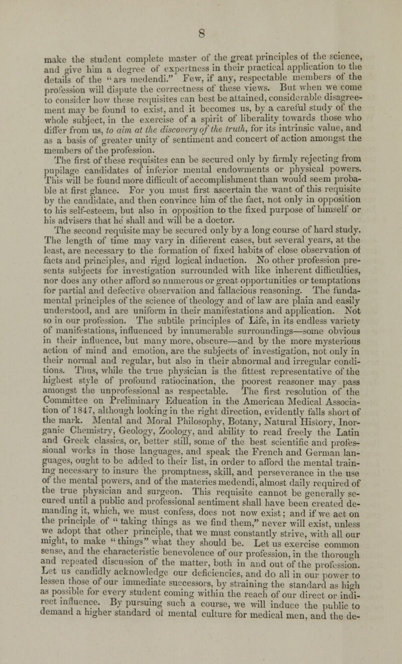 make the student complete master of the great principles of the science, and give him a degree of expertness in their practical application to the details of the  ars°medendi. Few, if any, respectable members of the profession will dispute the correctness of these views. But when we come to consider how these requisites can best be attained, considerable disagree- ment may be found to exist, and it becomes us, by a careful study of the whole subject, in the exercise of a spirit of liberality towards those who differ from us, to aim at the discovery of the truth, for its intrinsic value, and as a basis of greater unity of sentiment and concert of action amongst the members of the profession. The first of these requisites can be secured only by firmly rejecting from pupilage candidates of inferior mental endowments or physical powers. This will be found more difficult of accomplishment than would seem proba- ble at first glance. For you must first ascertain the want of this requisite by the candidate, and then convince him of the fact, not only in opposition to his self-esteem, but also in opposition to the fixed purpose of himself or his advisers that he shall and will be a doctor. The second requisite may be secured only by a long course of hard study. The length of time may vary in difierent cases, but several years, at the least, are necessary to the formation of fixed habits of close observation of facts and principles, and rigid logical induction. No other profession pre- sents subjects for investigation surrounded with like inherent difficulties, nor does any other afford so numerous or great opportunities or temptations for partial and defective observation and fallacious reasoning. The funda- mental 'principles of the science of theology and of law are plain and easily understood, and are uniform in their manifestations and application. Not so in our profession. The subtile principles of Life, in its endless variety of manifestations, influenced by innumerable surroundings—some obvious in their influence, but many more, obscure—and by the more mysterious action of mind and emotion, are the subjects of investigation, not only in their normal and regular, but also in their abnormal and irregular condi- tions. Thus, while the true physician is the fittest representative of the highest style of profound ratiocination, the poorest reasoner may pass amongst the unprofessional as respectable. The first resolution of the Committee on Preliminary Education in the American Medical Associa- tion of 1847, although looking in the right direction, evidently falls short of the mark. Mental and Moral Philosophy, Botany, Natural History, Inor- ganic Chemistry, Geology, Zoology, and ability to read freely the Latin and Greek classics, or, better still, some of the best scientific and profes- sional works in those languages, and speak the French and German lan- guages, ought to be added to their list, in order to afford the mental train- ing necessary to insure the promptness, skill, and perseverance in the use of the mental powers, and of the matcries medendi, almost daily required of the true physician and surgeon. This requisite cannot be generally se- cured until a public and professional sentiment shall have been created de- manding it, which, we must confess, does not now exist; and if we act on the principle of  taking things as we find them, never will exist, unless we adopt that other principle, that we must constantly strive, with all our might, to make things what they should be. Let us exercise common sense, and the characteristic benevolence of our profession, in the thorough and repeated discussion of the matter, both in and out of the profession. Let us candidly acknowledge our deficiencies, and do all in our power to lessen those of our immediate successors, by straining the standard as high as possible for every student coming within the reach of our direct or indi- rect influence. By pursuing such a course, we will induce the public to demand a higher standard of mental culture for medical men, and the de-