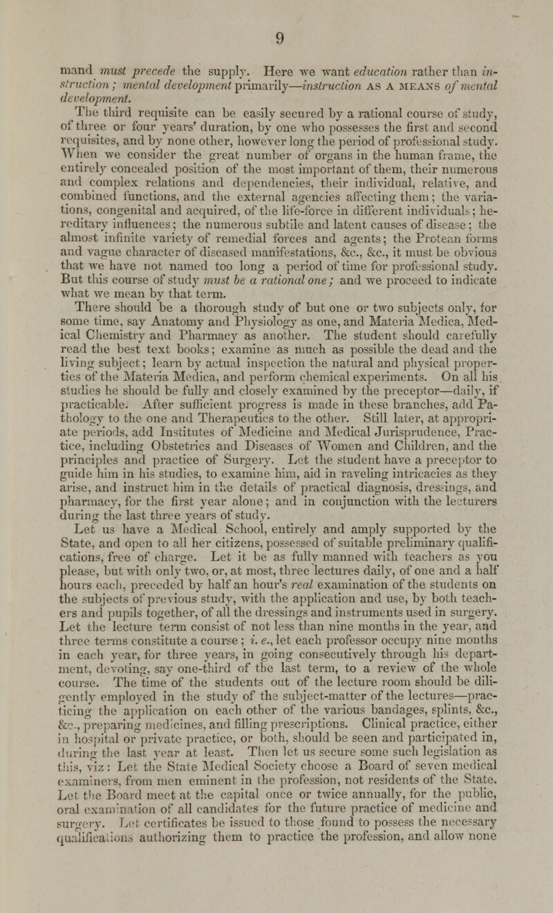 mand must precede the supply. Here we want education rather than in- struction; mental development primarily—instruction AS A means of mental development. Tin; third requisite can be easily secured by a rational course of study, of three or four years' duration, by one who possesses the first and second requisites, and by none other, however long the period of professional study. When we consider the great number of organs in the human frame, the entirely concealed position of the most important of them, their numerous and complex relations and dependencies, their individual, relative, and combined functions, and the external agencies affecting them; the varia- tions, congenital and acquired, of the life-force in different individual.-.; he- reditary influences; the numerous subtile and latent causes of disease; the almost infinite variety of remedial forces and agents; the Protean forms and vague character of diseased manifestations, &c, &c, it must be obvious that we have not named too long a period of time for professional study. But this course of study must be a rational one; and we proceed to indicate what we mean by that term. There should be a thorough study of but one or two subjects only, for some time, say Anatomy and Physiology as one, and Materia Medica, Med- ical Chemistry and Pharmacy as another. The student should carefully read the best text books; examine as much as possible the dead and the living subject; learn by actual inspection the natural and physical proper- ties of the Materia Medica, and perform chemical experiments. On all his. studies he should be fully and closely examined by the preceptor—daily, if practicable. After sufficient progress is made in these branches, add Pa- thology to the one and Therapeutics to the other. Still later, at appropri- ate periods, add Institutes of Medicine and Medical Jurisprudence, Prac- tice, including Obstetrics and Diseases of Women and Children, and the principles and practice of Surgery. Let the student have a preceptor to guide him in his studies, to examine him, aid in raveling intricacies as they arise, and instruct him in the details of practical diagnosis, dressings, and pharmacy, for the first year alone; and in conjunction with the lecturers during the last three years of stud}-. Let us have a Medical School, entirely and amply supported by the State, and open to all her citizens, possessed of suitable preliminary qualifi- cations, free of charge. Let it be as fully manned with teachers as you please, but with only two, or, at most, three lectures daily, of one and a half hours each, preceded by half an hour's real examination of the students on the subjects of previous study, with tire application and use, by both teach- ers and pupils together, of all the dressings and instruments used in surgery. Let the lecture term consist of not less than nine months in the year, and three terms constitute a course ; i. e., let each professor occupy nine months in each year, for three years, in going consecutively through his depart- ment, devoting, say one-third of the last term, to a review of the whole course. The time of the students out of the lecture room should be dili- gently employed in the study of the subject-matter of the lectures—prac- ticing the application on each other of the various bandages, splints, &c, &c, preparing medicines, and filling prescriptions. Clinical practice, either in hospital or private practice, or both, should be seen and participated in, during the last year at least. Then let us secure some such legislation as this, viz: Let the State Medical Society choose a Board of seven medical examiners, from men eminent in the profession, not residents of the State. Lei the Board meet at the capital once or twice annually, for the public, oral examination of all candidates for the future practice of medicine and surgery. Let certificates be issued to those found to possess the necessary qualifications authorizing them to practice the profession, and allow none