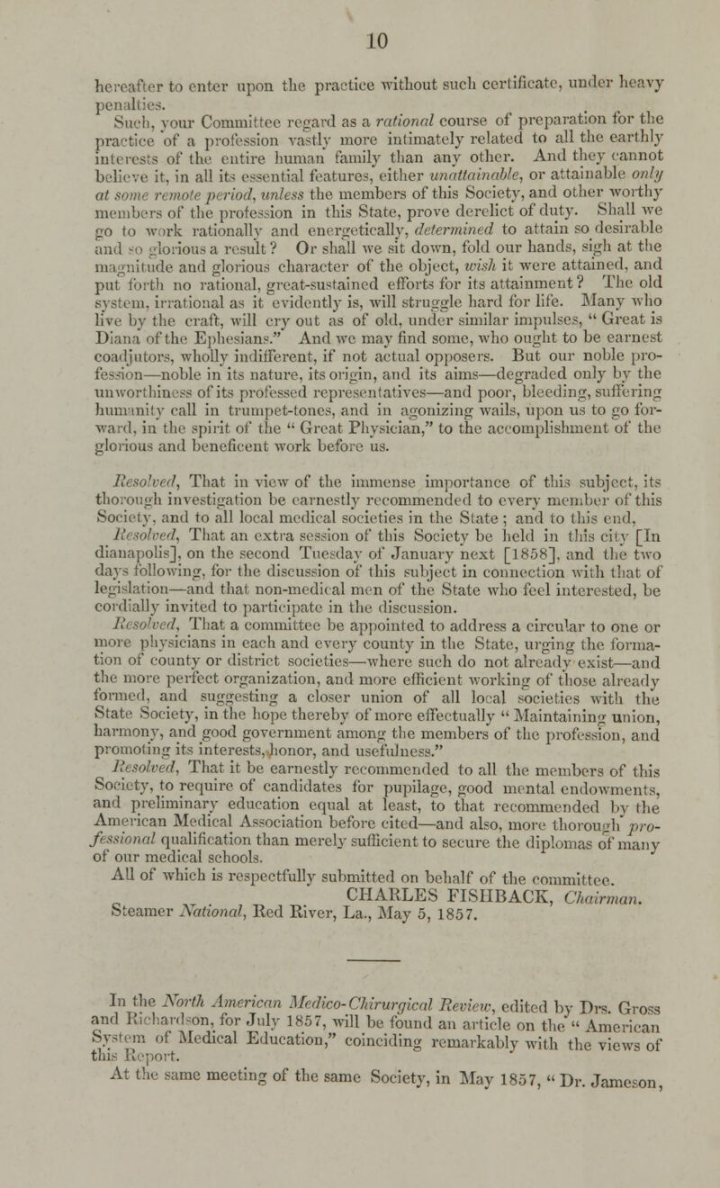 hereafter to enter upon the practice without such certificate, under heavy penalties. Such, your Committee regard as a rational course of preparation for the practice of a profession vastly more intimately related to all the earthly interests of the entire human family than any other. And they cannot believe it, in all its essential features* either unattainable, or attainable only at some remote period, unless the members of this Society, and other worthy members of the profession in this State, prove derelict of duty. Shall we go to work rationally and energetically, determined to attain so desirable and so glorious a result ? Or shall we sit down, fold our hands, sigh at the magnitude and glorious character of the object, wish it were attained, and put forth no rational, great-sustained efforts for its attainment? The old system, irrational as it evidently is, will struggle hard for life. Many who live by the craft, will cry out as of old, under similar impulses,  Great is Diana of the Ephesians. And we may find some, who ought to be earnest coadjutors, wholly indifferent, if not actual opposers. But our noble pro- fession—noble in its nature, its origin, and its aims—degraded only by the unworthiness of its professed representatives—and poor, bleeding, suffering humanity call in trumpet-tones, and in agonizing wails, upon us to go for- ward, in the spirit of the  Great Physician, to the accomplishment of the glorious and beneficent work before us. Resolved, That in view of the immense importance of this subject, its thorough investigation be earnestly recommended to every member of this Society, and to all local medical societies in the State ; and to this end, Resolved, That an extra session of this Society be held in this city [In dianapoHs], on the second Tuesday of January next [1858], and the two days following, for the discussion of this subject in connection with that of legislation—and that non-medical men of the State who feel interested, be cordially invited to participate in the discussion. Resolved, That a committee lie appointed to address a circular to one or more physicians in each and every county in the State, urging the forma- tion of county or district societies—where such do not already exist—and the more perfect organization, and more efficient working of those already formed, and suggesting a closer union of all local societies with the State Society, in the hope thereby of more effectually  Maintaining union, harmony, and good government among the members of the profession, and promoting its interests, honor, and usefulness. Resolved, That it be earnestly recommended to all the members of this Society, to require of candidates for pupilage, good mental endowments, and preliminary education equal at least, to that recommended by the American Medical Association before cited—and also, more thorough pro- fessional qualification than merely sufficient to secure the diplomas of many of our medical schools. All of which is respectfully submitted on behalf of the committee CHARLES FISHBACK, Chairman. Steamer National, Red River, La., May 5, 1857. In the Norih American Medico- Chirurqical Review, edited by Drs Gross and Richardson, for July 185 7, will be found an article on the « American System of .Medical Education, coinciding remarkably with the views of tlii- Report. At the same meeting of the same Society, in May 1857, « Dr. Jameson,