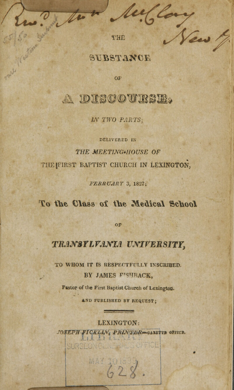 R^ft^-^^r THE S13BSTAXC1& OF is'te**^ jjj 41$ id LV TWO PARTS; DELIVERED IN TH£ MEETING-HOUSE OF THE (FIRST BAPTIST CHURCH IN LEXINGTON, FEBRUARY 3, 1822; To the Class oi the ^MeoicaY School Op TRJUrariVJUYIJl UNIVERSITY, TO WHOM IT IS RESPECTFULLY INSCRIBED. BY JAMES FTSHRACK, Pastor of the First Baptist Church of Lexington. AND PUBLISHED BY REQUEST; LEXINGTON: JnSETWflCKiWTi fJWVpp^Mirtn ojhci. /■ ■vT