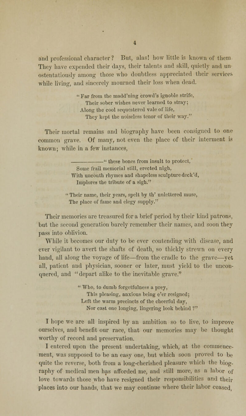 and professional character ? But, alas! how little is known of them They have expended their days, their talents and skill, quietly and un ostentatiously among those who doubtless appreciated their services while living, and sincerely mourned their loss when dead.  Far from the madd'ning crowd's ignoble strife, Their sober wishes never learned to stray; Along the cool sequestered vale of life, They kept the noiseless tenor of their way. Their mortal remains and biography have been consigned to one common grave. Of many, not even the place of their interment is known; while in a few instances,  these bones from insult to protect, Some frail memorial still, erected nigh, With uncouth rhymes and shapeless sculpture deck'd, Implores the tribute of a sigh.  Their name, their years, spelt by th' unlettered muse, The place of fame and elegy supply. Their memories are treasured for a brief period by their kind patrons, but the second generation barely remember their names, and soon they pass into oblivion. While it becomes our duty to be ever contending with disease, and ever vigilant to avert the shafts of death, so thickly strewn on every hand, all along the voyage of life—from the cradle to the grave—yet all, patient and physician, sooner or later, must yield to the uncon- quered, and depart alike to the inevitable grave.  Who, to dumb forgctfulness a prey, This pleasing, anxious being e'er resigned; Left the warm precincts of the cheerful day, Nor cast one longing, lingering look behind ? I hope we are all inspired by an ambition so to live, to improve ourselves, aud benefit our race, that our memories may be thought worthy of record and preservation. I entered upon the present undertaking, which, at the commence- ment, was supposed to be an easy one, but which soon proved to be quite the reverse, both from a long-cherished pleasure which the biog- raphy of medical men has afforded me, and still more, as a labor of love towards those who have resigned their responsibilities and their places into our hands, that we may continue where their labor ceased,
