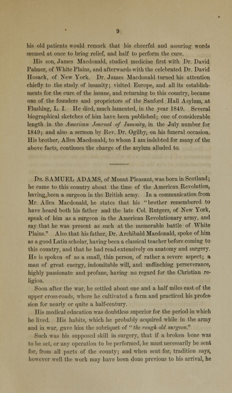 his old patients would remark that his cheerful and assuring words seemed at once to bring relief, and half to perform the cure. His son, James Macdonald, studied medicine first with Dr. David Palmer, of White Plains, and afterwards with the celebrated Dr. David Hosack, of New York. Dr. James Macdonald turned his attention chiefly to the study of insanity; visited Europe, and all its establish- ments for the cure of the insane, and returning to this country, became one of the founders and proprietors of the Sanford Hall Asylum, at Flushing, L. I. He died, much lamented, in the year 1849. Several biographical sketches of him have been published; one of considerable length in the American Journal of Insanity, in the July number for 1849; and also a sermon by Rev. Dr. Ogilby, on his funeral occasion. His brother, Allen Macdonald, to whom I am indebted for many of the above facts, continues the charge of the asylum alluded to. Dr. SAMUEL ADAMS, of Mount Pleasant, was born in Scotland; he came to this country about the time of the American Revolution, having been a surgeon in the British army. In a communication from Mr. Allen Macdonald, he states that his brother remembered to have heard both his father and the late Col. Rutgers, of New York, speak of him as a surgeon in the American Revolutionary army, and say that he was present as such at the memorable battle of White Plains. Also that his father, Dr. Archibald Macdonald, spoke of him as a good Latin scholar, having been a classical teacher before coming to this country, and that he had read extensively on anatomy and surgery. He is spoken of as a small, thin person, of rather a severe aspect; a man of great euergy, indomitable will, and unflinching perseverance, highly passionate and profane, having no regard for the Christian re- ligion. Soon after the war, he settled about one and a half miles east of the upper cross-roads, where he cultivated a farm and practiced his profes- sion for nearly or quite a half-century. His medical education was doubtless superior for the period in which he lived. His habits, which he probably acquired while in the army and in war, gave him the sobriquet of the rough old surgeon. Such was his supposed skill in surgery, that if a broken bone was to be set, or any operation to be performed, he must necessarily be sent for, from all parts of the county; and when sent for, tradition says, however well the work may have been done previous to his arrival, he