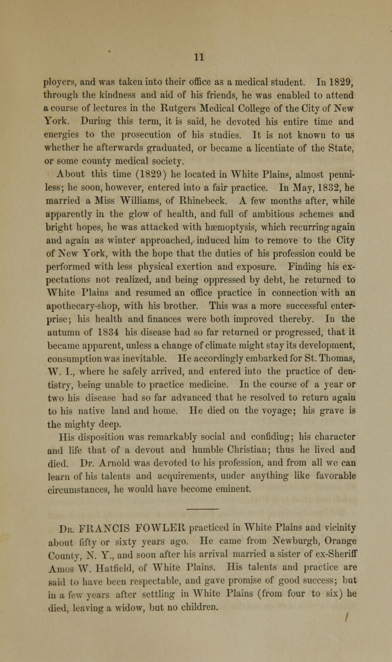 ploycrs, and was taken into their office as a medical student. In 1829, through the kindness and aid of his friends, he was enabled to attend a course of lectures in the Rutgers Medical College of the City of New York. During this term, it is said, he devoted his entire time and energies to the prosecution of his studies. It is not known to us whether he afterwards graduated, or became a licentiate of the State, or some county medical society. About this tune (1829) he located in White Plains, almost penni- less; he soon, however, entered into a fair practice. In May, 1832, he married a Miss Williams, of Rhinebeck. A few months after, while apparently in the glow of health, and full of ambitious schemes and bright hopes, he was attacked with haemoptysis, which recurring again and again as winter approached,- induced him to remove to the City of New York, with the hope that the duties of his profession could be performed with less physical exertion and exposure. Finding his ex- pectations not realized, and being oppressed by debt, he returned to White Plains and resumed an office practice in connection with an apothecary-shop, with his brother. This was a more successful enter- prise; his health and finances were both improved thereby. In the autumn of 1834 his disease had so far returned or progressed, that it became apparent, unless a change of climate might stay its development, consumption was inevitable. He accordingly embarked for St. Thomas, W. I., where he safely arrived, and entered into the practice of den- tistry, being unable to practice medicine. In the course of a year or two his disease had so far advanced that he resolved to return again to his native land and home. He died on the voyage; his grave is the mighty deep. His disposition was remarkably social and confiding; his character and life that of a devout and humble Christian; thus he lived and died. Dr. Arnold was devoted to his profession, and from all we can learn of his talents and acquirements, under anything like favorable circumstances, he would have become eminent. Dk. FRANCIS FOWLER practiced in White Plains and vicinity about fifty or sixty years ago. He came from Newburgh, Orange County, N. Y., and soon after his arrival married a sister of ex-Sheriff Amos W. Hatfield, of White Plains. His talents and practice are said to have been respectable, and gave promise of good success; but in a few years after settling in AVhite Plains (from four to six) he died, leaving a widow, but no children.