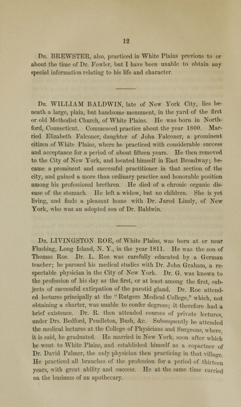 Dr. BREWSTER, also, practiced in White Plains previous to or about the time of Dr. Fowler, but I have been unable to obtain any special information relating to his life and character. Dr. WILLIAM BALDWIN, late of New York City, lies be- neath a large, plain, but handsome monument, in the yard of the first or old Methodist Church, of White Plains. He was born in North- ford, Connecticut. Commenced practice about the year 1800. Mar- ried Elizabeth Falconer, daughter of John Falconer, a prominent citizen of White Plains, where he practiced with considerable success and acceptance for a pei'iod of about fifteen years. He then removed to the City of New York, and located himself in East Broadway; be- came a prominent and successful practitioner in that section of the city, and gained a more than ordinary practice and honorable position among his professional brethren. He died of a chronic organic dis- ease of the stomach. He left a widow, but no children. She is yet living, and finds a pleasant home with Dr. Jared Linsly, of New York, who was an adopted son of Dr. Baldwin. Dr. LIVINGSTON ROE, of White Plains, was born at or near Flushing, Long Island, N. Y., in the year 1811. He was the son of Thomas Roe. Dr. L. Roe was carefully educated by a German teacher; he pursued his medical studies with Dr. John Graham, a re- spectable physician in the City of New York. Dr. G. was known to the profession of his day as the first, or at least among the first, sub- jects of successful extirpation of the parotid gland. Dr. Roe attend- ed lectures principally at the Rutgers Medical College, which, not obtaining a charter, was unable to confer degrees; it therefore had a brief existence. Dr. R. then attended courses of private lectures under Drs. Bedford, Pendleton, Bush, &,c. Subsequently he attended the medical lectures at the College of Physicians and Surgeons, where it is said, he graduated. He married in New York, soon after which he went to White Plains, and established himself as a copartner of Dr. David Palmer, the only physician then practicing in that village He practiced all branches of the profession for a period of thirteen years, with great ability and success. He at the same time carried on the business of an apothecary.