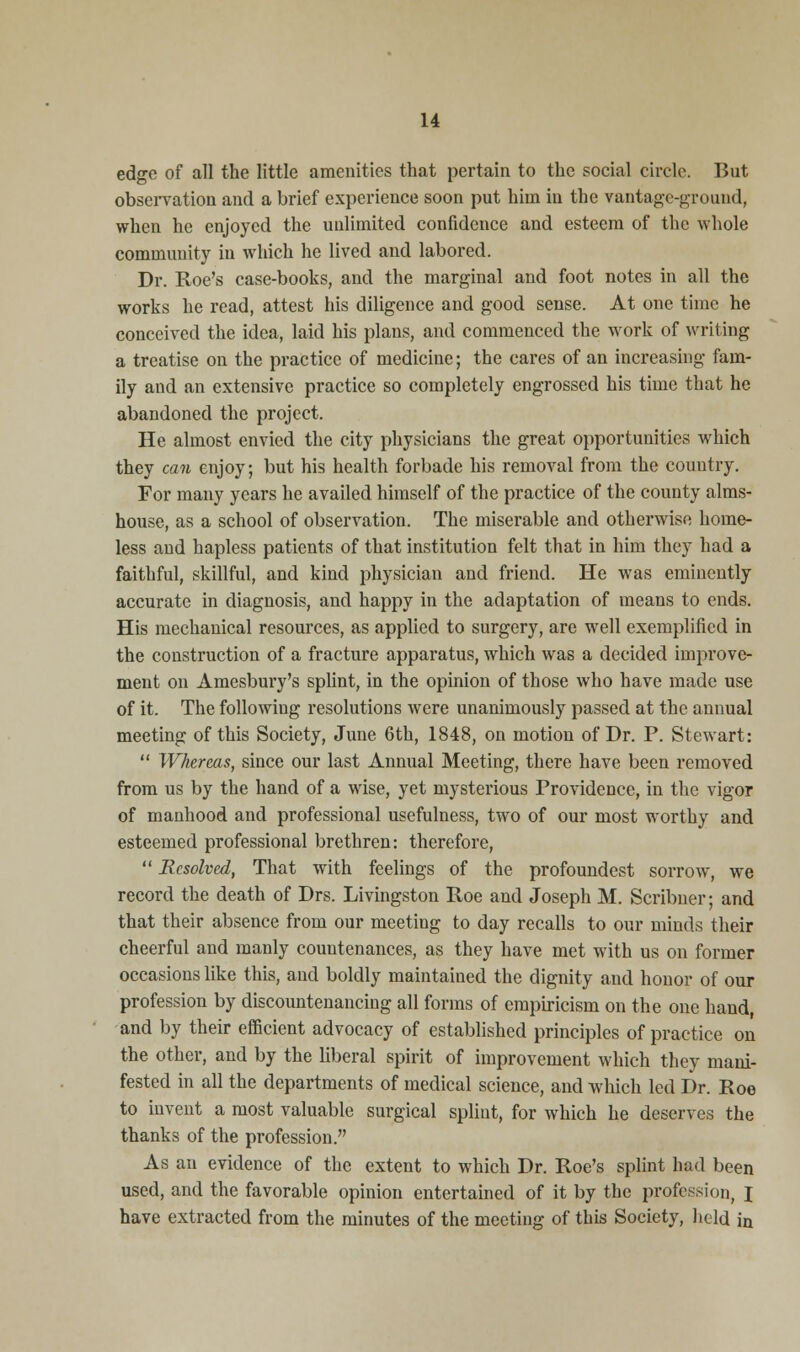 edge of all the little amenities that pertain to the social circle. But observation and a brief experience soon put him in the vantage-ground, when he enjoyed the unlimited confidence and esteem of the whole community in which he lived and labored. Dr. Roe's case-books, and the marginal and foot notes in all the works he read, attest his diligence and good sense. At one time he conceived the idea, laid his plans, and commenced the work of writing a treatise on the practice of medicine; the cares of an increasing fam- ily and an extensive practice so completely engrossed his time that he abandoned the project. He almost envied the city physicians the great opportunities which they can enjoy; but his health forbade his removal from the country. For many years he availed himself of the practice of the county alms- house, as a school of observation. The miserable and otherwise home- less and hapless patients of that institution felt that in him they had a faithful, skillful, and kind physician and friend. He was eminently accurate in diagnosis, and happy in the adaptation of means to ends. His mechanical resources, as applied to surgery, are well exemplified in the construction of a fracture apparatus, which was a decided improve- ment on Amesbury's splint, in the opinion of those who have made use of it. The following resolutions were unanimously passed at the annual meeting of this Society, June 6th, 1848, on motion of Dr. P. Stewart:  Whereas, since our last Annual Meeting, there have been removed from us by the hand of a wise, yet mysterious Providence, in the vigor of manhood and professional usefulness, two of our most worthy and esteemed professional brethren: therefore,  Resolved, That with feelings of the profoundest sorrow, we record the death of Drs. Livingston Roe and Joseph M. Scribner; and that their absence from our meeting to day recalls to our minds their cheerful and manly countenances, as they have met with us on former occasions like this, and boldly maintained the dignity and honor of our profession by discountenancing all forms of empiricism on the one hand, and by their efficient advocacy of established principles of practice on the other, and by the liberal spirit of improvement which they mani- fested in all the departments of medical science, and which led Dr. Roe to invent a most valuable surgical splint, for which he deserves the thanks of the profession. As an evidence of the extent to which Dr. Roe's splint had been used, and the favorable opinion entertained of it by the profession, I have extracted from the minutes of the meeting of this Society, held in