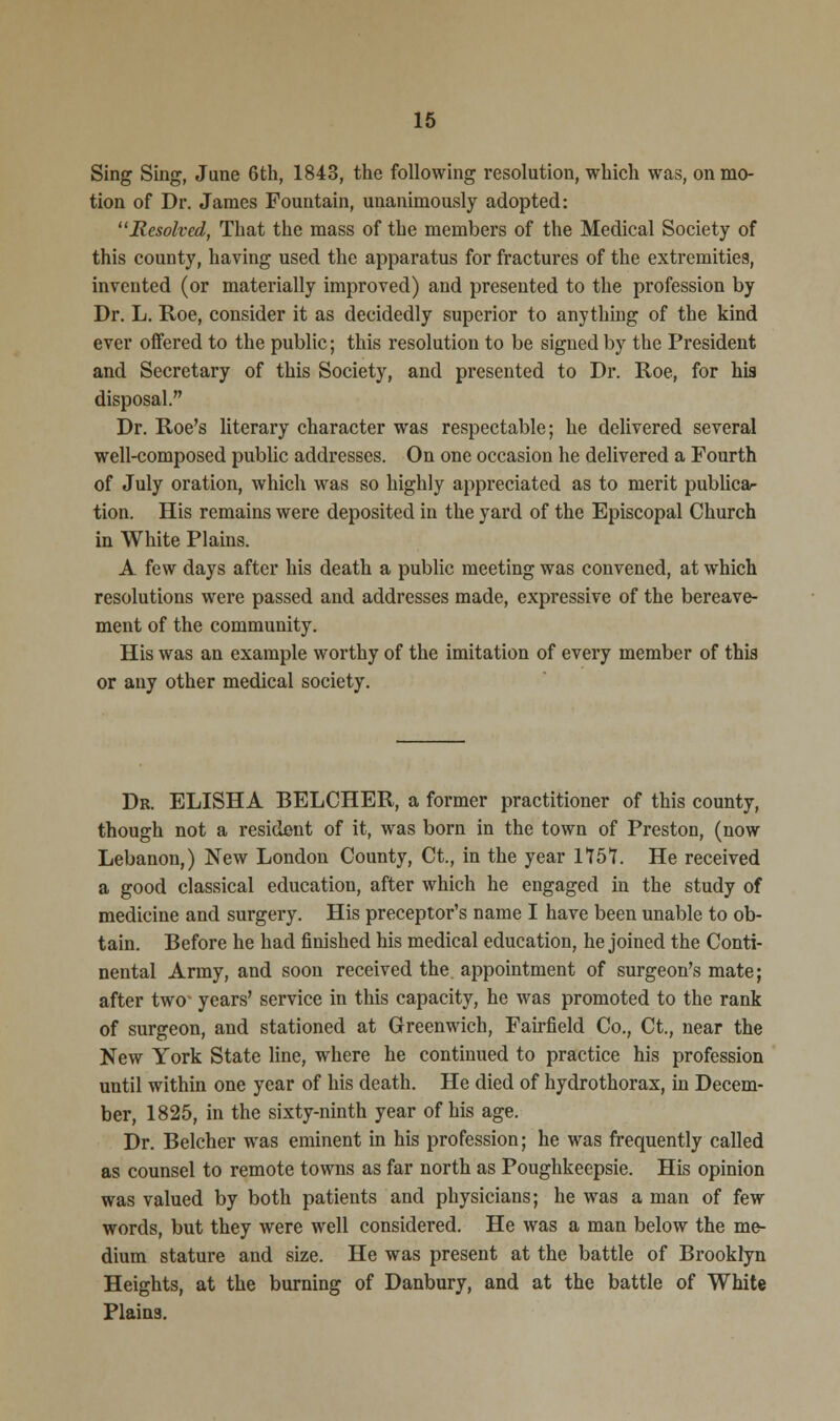 Sing Sing, June 6th, 1843, the following resolution, which was, on mo- tion of Dr. James Fountain, unanimously adopted: Resolved, That the mass of the members of the Medical Society of this county, having used the apparatus for fractures of the extremities, invented (or materially improved) and presented to the profession by Dr. L. Roe, consider it as decidedly superior to anything of the kind ever offered to the public; this resolution to be signed by the President and Secretary of this Society, and presented to Dr. Roe, for his disposal. Dr. Roe's literary character was respectable; he delivered several well-composed public addresses. On one occasion he delivered a Fourth of July oration, which was so highly appreciated as to merit publica- tion. His remains were deposited in the yard of the Episcopal Church in White Plains. A few days after his death a public meeting was convened, at which resolutions were passed and addresses made, expressive of the bereave- ment of the community. His was an example worthy of the imitation of every member of this or any other medical society. Dr. ELISHA BELCHER, a former practitioner of this county, though not a resident of it, was born in the town of Preston, (now Lebanon,) New London County, Ct., in the year 1157. He received a good classical education, after which he engaged in the study of medicine and surgery. His preceptor's name I have been unable to ob- tain. Before he had finished his medical education, he joined the Conti- nental Army, and soon received the appointment of surgeon's mate; after two' years' service in this capacity, he was promoted to the rank of surgeon, and stationed at Greenwich, Fairfield Co., Ct., near the New York State line, where he continued to practice his profession until within one year of his death. He died of hydrothorax, in Decem- ber, 1825, in the sixty-ninth year of his age. Dr. Belcher was eminent in his profession; he was frequently called as counsel to remote towns as far north as Poughkeepsie. His opinion was valued by both patients and physicians; he was a man of few words, but they were well considered. He was a man below the me- dium stature and size. He was present at the battle of Brooklyn Heights, at the burning of Danbury, and at the battle of White Plains.