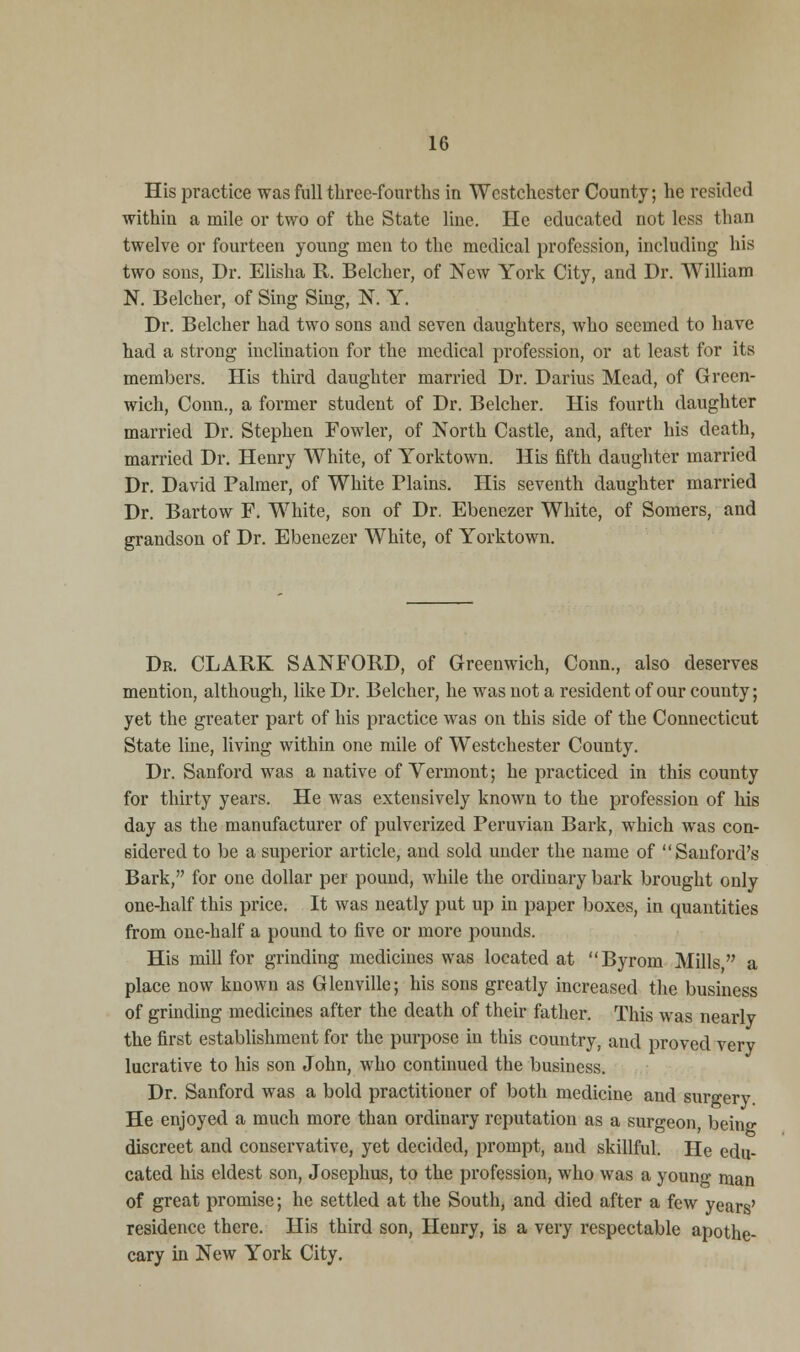 His practice was full three-fourths in Westchester County; he resided within a mile or two of the State line. He educated not less than twelve or fourteen young men to the medical profession, including his two sons, Dr. Elisha R. Belcher, of New York City, and Dr. William N. Belcher, of Sing Sing, N. Y. Dr. Belcher had two sons and seven daughters, who seemed to have had a strong inclination for the medical profession, or at least for its members. His third daughter married Dr. Darius Mead, of Green- wich, Conn., a former student of Dr. Belcher. His fourth daughter married Dr. Stephen Fowler, of North Castle, and, after his death, married Dr. Henry White, of Yorktown. His fifth daughter married Dr. David Palmer, of White Plains. His seventh daughter married Dr. Bartow F. White, son of Dr. Ebenezer White, of Somers, and grandson of Dr. Ebenezer White, of Yorktown. Dr. CLARK SANFORD, of Greenwich, Conn., also deserves mention, although, like Dr. Belcher, he was not a resident of our county; yet the greater part of his practice was on this side of the Connecticut State line, living within one mile of Westchester County. Dr. Sanford was a native of Vermont; he practiced in this county for thirty years. He was extensively known to the profession of his day as the manufacturer of pulverized Peruvian Bark, which was con- sidered to be a superior article, and sold under the name of Sanford's Bark, for one dollar per pound, while the ordinary bark brought only one-half this price. It was neatly put up in paper boxes, in quantities from one-half a pound to five or more pounds. His mill for grinding medicines was located at Byrom Mills a place now known as Glenville; his sons greatly increased the business of grinding medicines after the death of their father. This was nearly the first establishment for the purpose in this country, and proved very lucrative to his son John, who continued the business. Dr. Sanford was a bold practitioner of both medicine and surgery He enjoyed a much more than ordinary reputation as a surgeon, beino- discreet and conservative, yet decided, prompt, and skillful. He edu- cated his eldest son, Josephus, to the profession, who was a younf man of great promise; he settled at the South, and died after a few years' residence there. His third son, Henry, is a very respectable apothe- cary in New York City.