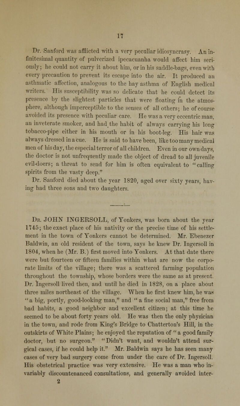 n Dr. Sanford was afflicted with a very peculiar idiosyncrasy. An in- finitesimal quantity of pulverized ipecacuanha would affect him seri- ously; he could not carry it about him, or in his saddle-bags, even with every precaution to prevent its escape into the air. It produced an asthmatic affection, analogous to the hay asthma of English medical writers. His susceptibility was so delicate that he could detect its presence by the slightest particles that were floating i'n the atmos- phere, although imperceptible to the senses of all others; he of course avoided its presence with peculiar care. He was a very eccentric man, an inveterate smoker, and had, the habit of always carrying his long tobacco-pipe either in his mouth or in his boot-leg. His hair was always dressed in a cue. He is said to have been, like too many medical men of his day, the especial terror of all children. Even in our own days, the doctor is not unfrequently made the object of dread to all juvenile evil-doers; a threat to send for him is often equivalent to calling spirits from the vasty deep. Dr. Sanford died about the year 1820, aged over sixty years, hav- ing had three sons and two daughters. Dr. JOHN INGERSOLL, of Tonkers, was born about the year 1745; the exact place of his nativity or the precise time of his settle- ment in the town of Tonkers cannot be determined. Mr. Ebenezer Baldwin, an old resident of the town, says he knew Dr. Ingersoll in 1804, when he (Mr. B.) first moved into Yonkers. At that date there were but fourteen or fifteen families within what are now the corpo- rate limits of the village; there was a scattered farming population throughout the township, whose borders were the same as at present. Dr. Ingersoll lived then, and until he died in 1828, on a place about three miles northeast of the village. When he first knew him, he was  a big, portly, good-looking man, and  a fine social man, free from bad habits, a good neighbor and excellent citizen; at this time he seemed to be about forty years old. He was then the only physician in the town, and rode from King's Bridge to Chatterton's Hill, in the outskirts of White Plains; he enjoyed the reputation of  a good family doctor, but no surgeon. Didn't want, and wouldn't attend sur- gical cases, if he could help it. Mr. Baldwin says he has seen many cases of very bad surgery come from under the care of Dr. Ingersoll. His obstetrical practice was very extensive. He was a man who in- variably discountenanced consultations, and generally avoided inter- 2