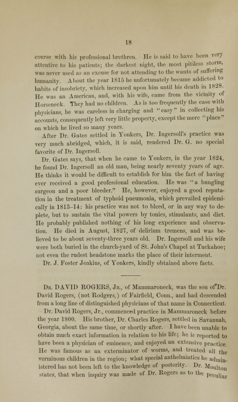 course with his professional brethren. He is said to have been verj attentive to his patients; the darkest night, the most pitiless storm, was never used as an excuse for not attending to the wants of suffering humanity. About the year 1815 he unfortunately became addicted to habits of insobriety, which increased upon him until his death in 1828. He was an American, and, with his wife, came from the vicinity of Horseneck. They had no children. As is too frequently the case with physicians, he was careless in charging and easy in collecting his accounts, consequently left very little property, except the mere place on which he lived so many years. After Dr. Gates settled in Yonkers, Dr. IngersolFs practice was very much abridged, which, it is said, rendered Dr. G. no special favorite of Dr. Ingersoll. Dr. Gates says, that when he came to Yonkers, in the year 1824, he found Dr. Ingersoll an old man, being nearly seventy years of age. He thinks it would be difficult to establish for him the fact of having ever received a good professional education. He was  a bungling surgeon and a poor bleeder. He, however, enjoyed a good reputa- tion in the treatment of typhoid pneumonia, which prevailed epidemi- cally in 1813-14: his practice was not to bleed, or in any way to de- plete, but to sustain the vital powers by tonics, stimulants, and diet. He probably published nothing of his long experience and observa- tion. He died in August, 182?, of delirium tremens, and was be- lieved to be about seventy-three years old. Dr. Ingersoll and his wife were both buried in the church-yard of St. John's Chapel at Tuckahoe; not even the rudest headstone marks the place of their interment. Dr. J. Foster Jenkins, of Yonkers, kindly obtained above facts. Dr. DAVID ROGERS, Jr., of Mammaroneck, was the son of'Dr. David Rogers, (not Rodgers,) of Fairfield, Conn., and had descended from a long line of distinguished physicians of that name in Connecticut. Dr. David Rogers, Jr., commenced practice in Mammaroneck before the year 1800. His brother, Dr. Charles Rogers, settled in Savannah, Georgia, about the same time, or shortly after. I have been unable to obtain much exact information in relation to his life; he is reported to have been a physician of eminence, and enjoyed an extensive practice. He was famous as an exterminator of worms, and treated all the verminous children in the region; what special anthelmintics he admin- istered has not been left to the knowledge of posterity. Dr. Moulton states, that when inquiry was made of Dr. Rogers as to the pecu]iar